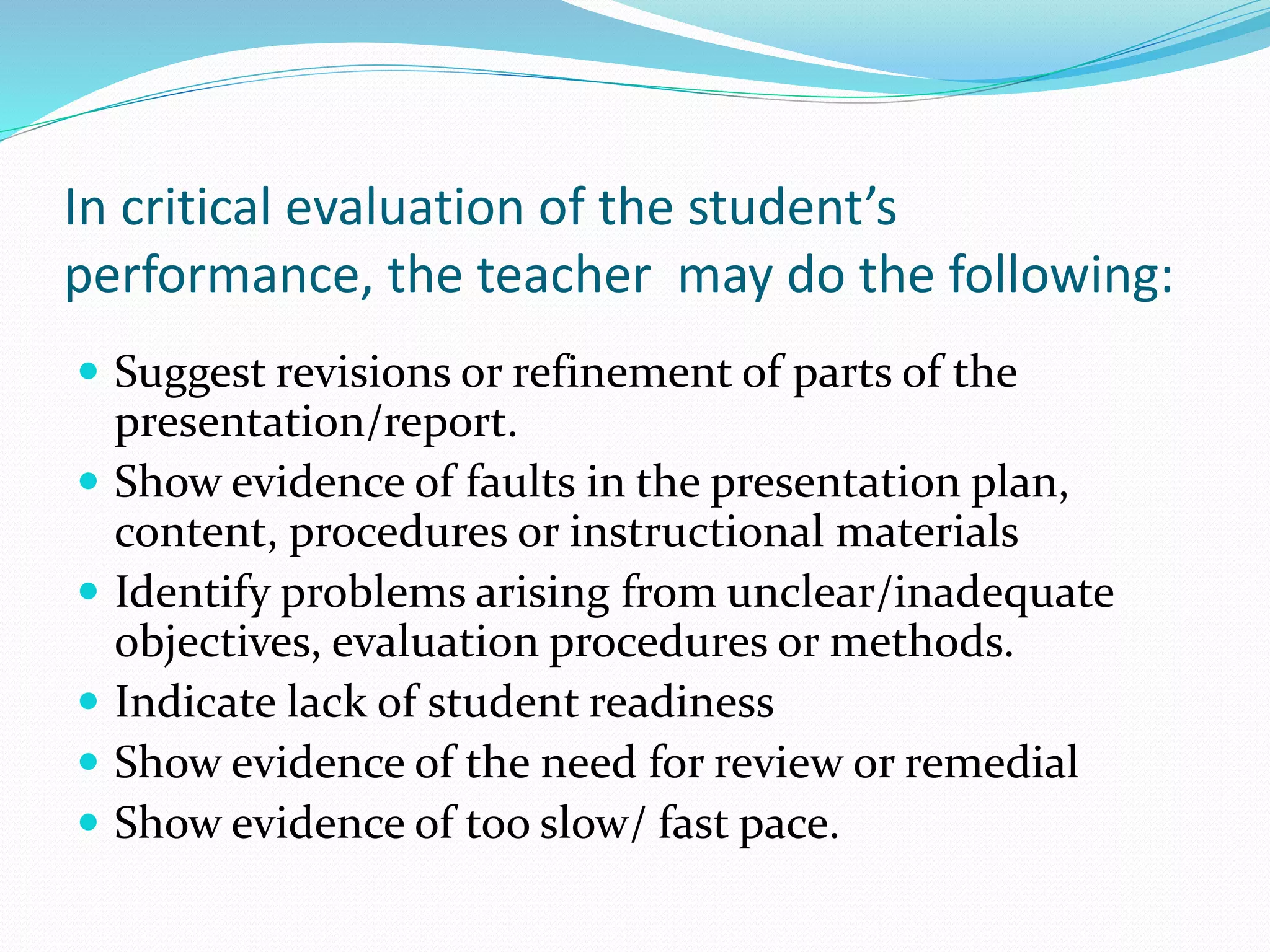 In critical evaluation of the student’s
performance, the teacher may do the following:
 Suggest revisions or refinement of parts of the
presentation/report.
 Show evidence of faults in the presentation plan,
content, procedures or instructional materials
 Identify problems arising from unclear/inadequate
objectives, evaluation procedures or methods.
 Indicate lack of student readiness
 Show evidence of the need for review or remedial
 Show evidence of too slow/ fast pace.
 