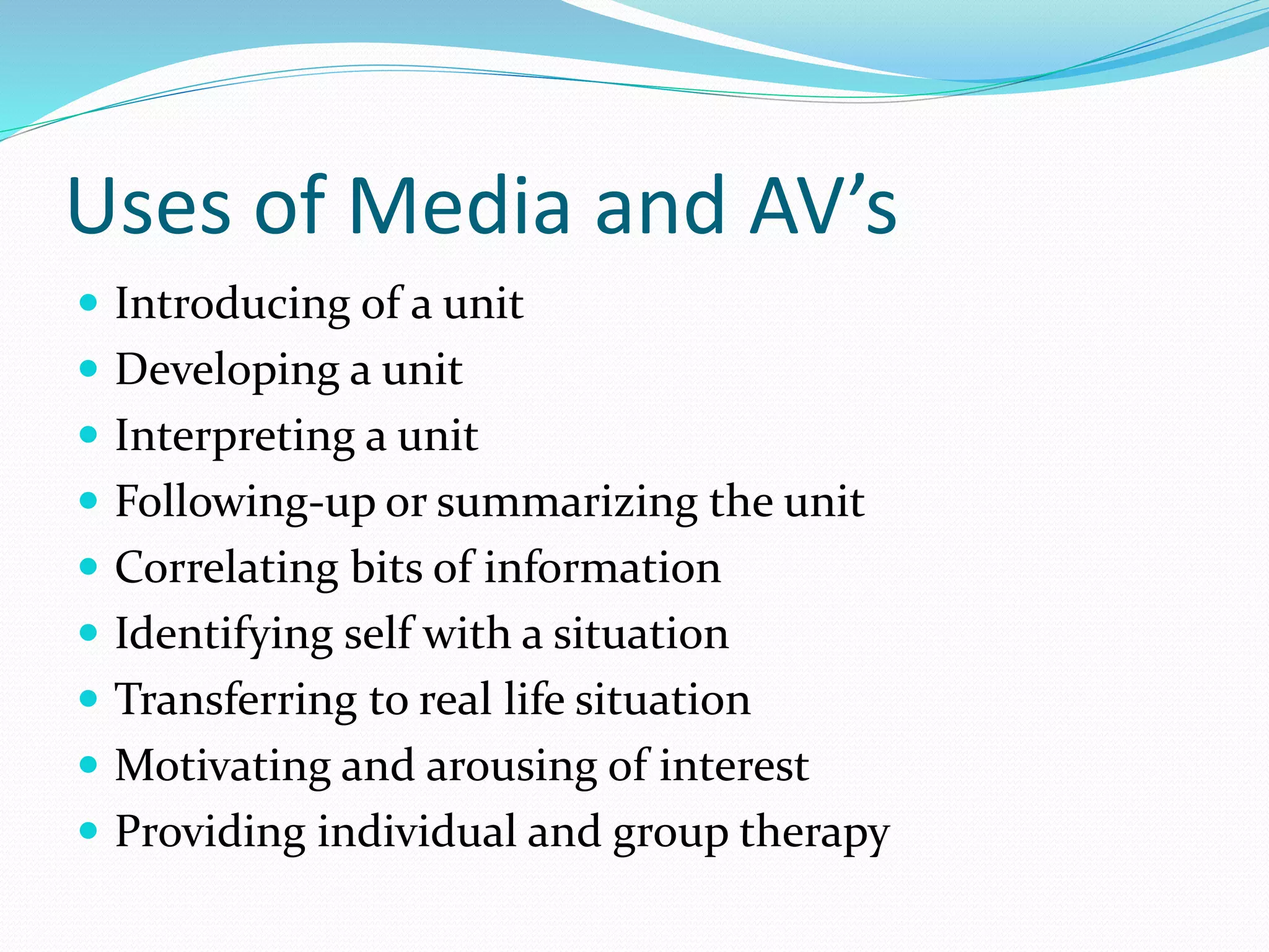 Uses of Media and AV’s
 Introducing of a unit
 Developing a unit
 Interpreting a unit
 Following-up or summarizing the unit
 Correlating bits of information
 Identifying self with a situation
 Transferring to real life situation
 Motivating and arousing of interest
 Providing individual and group therapy
 