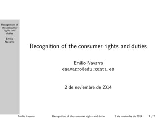 Recognition of 
the consumer 
rights and 
duties 
Emilio 
Navarro 
Recognition of the consumer rights and duties 
Emilio Navarro 
enavarro@edu.xunta.es 
7 de noviembre de 2014 
Emilio Navarro Recognition of the consumer rights and duties 7 de noviembre de 2014 1 / 1 
 