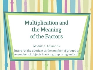 Multiplication and
the Meaning
of the Factors
Module 1: Lesson 12
Interpret the quotient as the number of groups or
the number of objects in each group using units of 2.
 