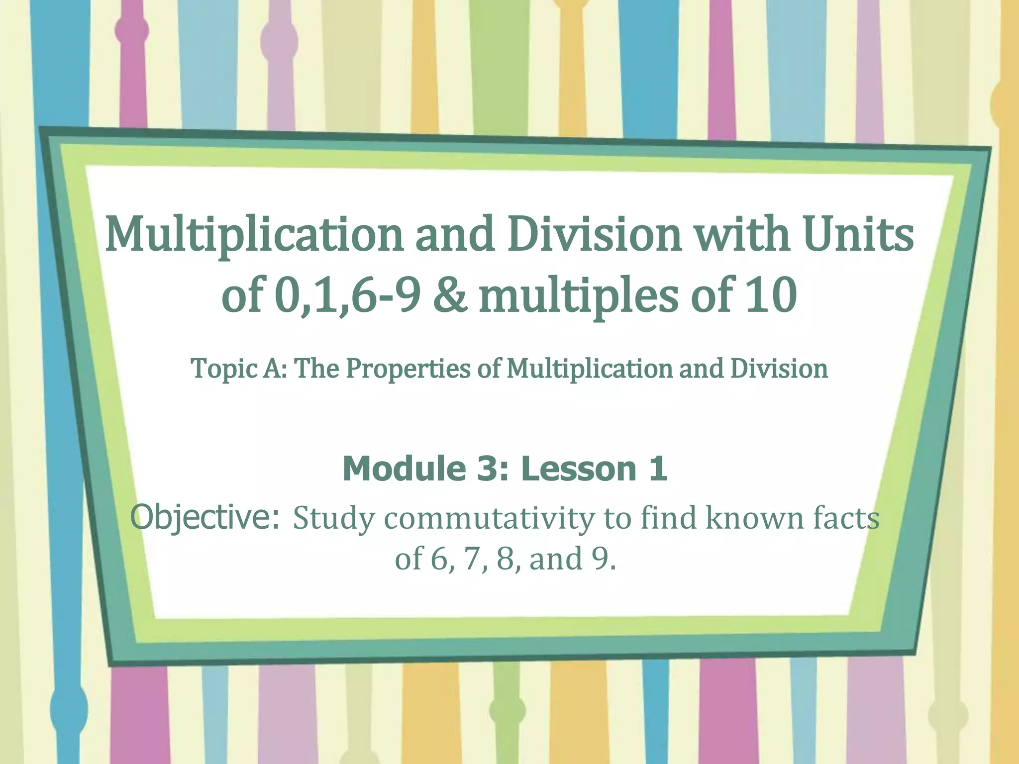Multiplication and Division with Units
of 0,1,6-9 & multiples of 10
Topic A: The Properties of Multiplication and Division
Module 3: Lesson 1
Objective: Study commutativity to find known facts
of 6, 7, 8, and 9.
 