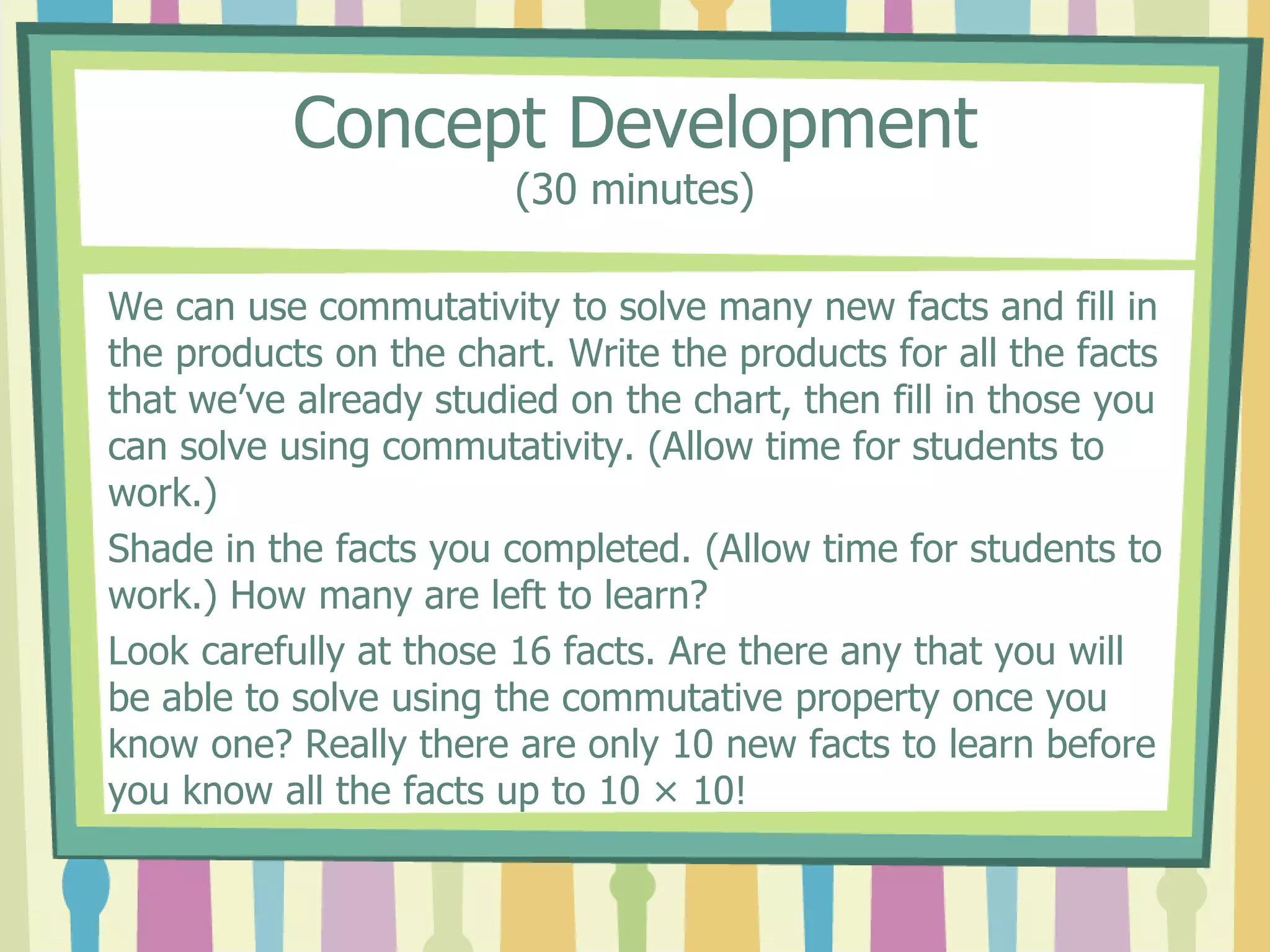 Concept Development
(30 minutes)
We can use commutativity to solve many new facts and fill in
the products on the chart. Write the products for all the facts
that we’ve already studied on the chart, then fill in those you
can solve using commutativity. (Allow time for students to
work.)
Shade in the facts you completed. (Allow time for students to
work.) How many are left to learn?
Look carefully at those 16 facts. Are there any that you will
be able to solve using the commutative property once you
know one? Really there are only 10 new facts to learn before
you know all the facts up to 10 × 10!
 