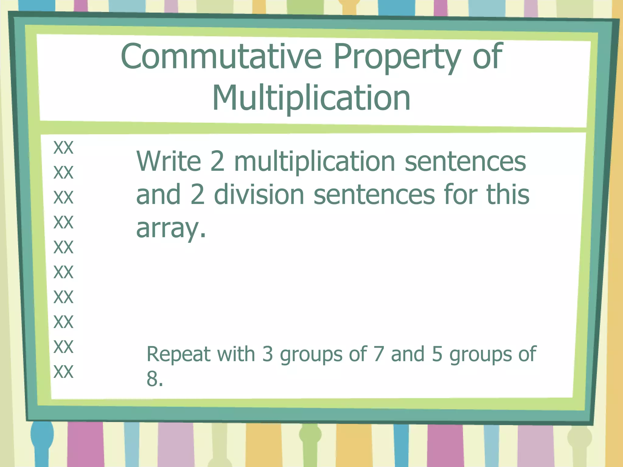 Commutative Property of
Multiplication
XX
XX
XX
XX
XX
XX
XX
XX
XX
XX
Write 2 multiplication sentences
and 2 division sentences for this
array.
Repeat with 3 groups of 7 and 5 groups of
8.
 