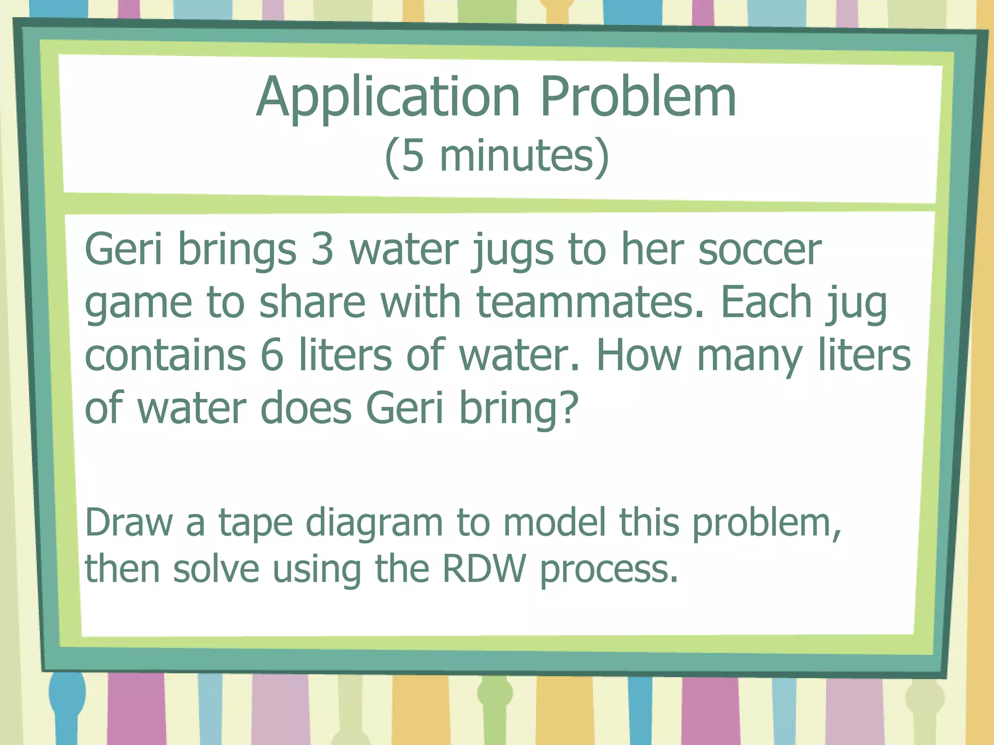 Application Problem
(5 minutes)
Geri brings 3 water jugs to her soccer
game to share with teammates. Each jug
contains 6 liters of water. How many liters
of water does Geri bring?
Draw a tape diagram to model this problem,
then solve using the RDW process.
 