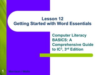 1
Lesson 12
Getting Started with Word Essentials
Computer Literacy
BASICS: A
Comprehensive Guide
to IC3, 3rd Edition
Morrison / Wells
 