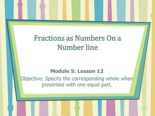 Fractions as Numbers On a
Number line
Module 5: Lesson 12
Objective: Specify the corresponding whole when
presented with one equal part.
 