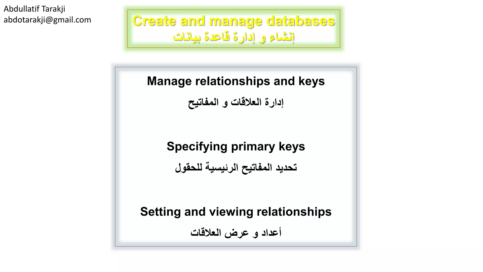 Abdullatif Tarakji
abdotarakji@gmail.com Create and manage databases
‫بيانات‬ ‫قاعدة‬ ‫إدارة‬ ‫و‬ ‫إنشاء‬
Manage relationships and keys
‫و‬ ‫العالقات‬ ‫إدارة‬‫المفاتيح‬
Specifying primary keys
‫تحديد‬‫الرئيسية‬ ‫المفاتيح‬‫للحقول‬
Setting and viewing relationships
‫أعداد‬‫العالقات‬ ‫عرض‬ ‫و‬
 
