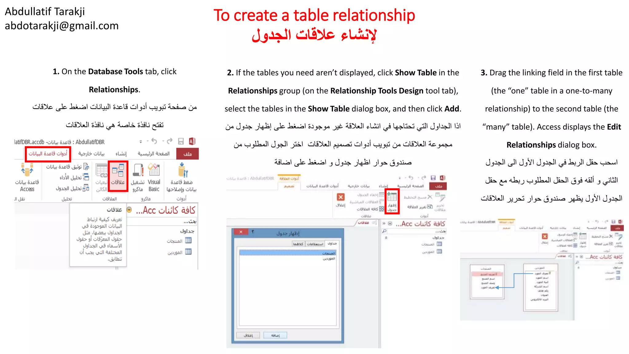 Abdullatif Tarakji
abdotarakji@gmail.com
To create a table relationship
‫الجدول‬ ‫عالقات‬ ‫إلنشاء‬
1. On the Database Tools tab, click
Relationships.
‫عالقات‬ ‫على‬ ‫اضغط‬ ‫البيانات‬ ‫قاعدة‬ ‫أدوات‬ ‫تبويب‬ ‫صفحة‬ ‫من‬
‫العالقات‬ ‫نافذة‬ ‫هي‬ ‫خاصة‬ ‫نافذة‬ ‫تفتح‬
2. If the tables you need aren’t displayed, click Show Table in the
Relationships group (on the Relationship Tools Design tool tab),
select the tables in the Show Table dialog box, and then click Add.
‫من‬ ‫جدول‬ ‫إظهار‬ ‫على‬ ‫اضغط‬ ‫موجودة‬ ‫غير‬ ‫العالقة‬ ‫انشاء‬ ‫في‬ ‫تحتاجها‬ ‫التي‬ ‫الجداول‬ ‫اذا‬
‫من‬ ‫المطلوب‬ ‫الجول‬ ‫اختر‬ ‫العالقات‬ ‫تصميم‬ ‫أدوات‬ ‫تبويب‬ ‫من‬ ‫العالقات‬ ‫مجموعة‬
‫اضافة‬ ‫على‬ ‫اضغط‬ ‫و‬ ‫جدول‬ ‫اظهار‬ ‫حوار‬ ‫صندوق‬
3. Drag the linking field in the first table
(the “one” table in a one-to-many
relationship) to the second table (the
“many” table). Access displays the Edit
Relationships dialog box.
‫الجدول‬ ‫الى‬ ‫األول‬ ‫الجدول‬ ‫في‬ ‫الربط‬ ‫حقل‬ ‫اسحب‬
‫حقل‬ ‫مع‬ ‫ربطه‬ ‫المطلوب‬ ‫الحقل‬ ‫فوق‬ ‫ألقه‬ ‫و‬ ‫الثاني‬
‫العالقات‬ ‫تحرير‬ ‫حوار‬ ‫صندوق‬ ‫يظهر‬ ‫األول‬ ‫الجدول‬
 