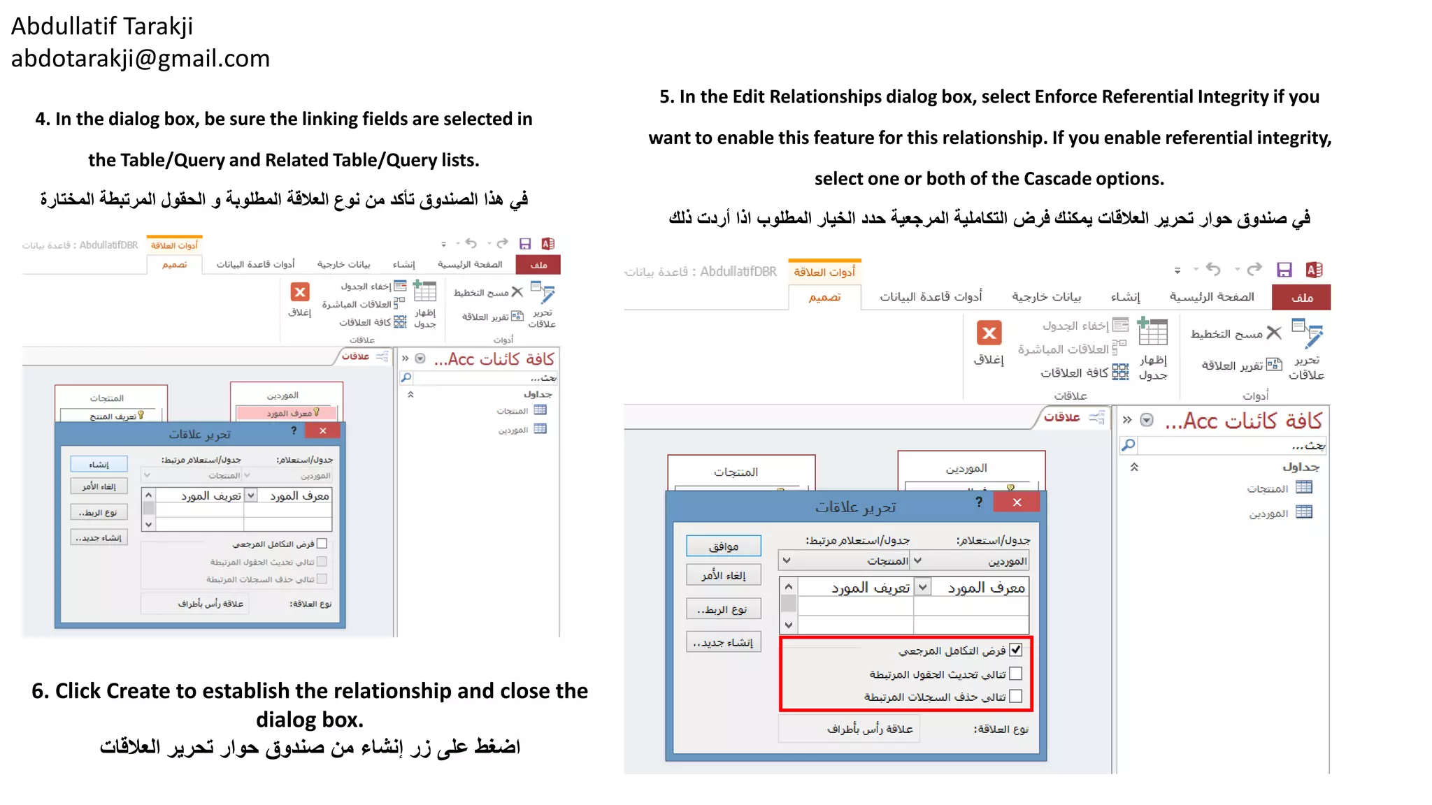 Abdullatif Tarakji
abdotarakji@gmail.com
6. Click Create to establish the relationship and close the
dialog box.
‫العالقات‬ ‫تحرير‬ ‫حوار‬ ‫صندوق‬ ‫من‬ ‫إنشاء‬ ‫زر‬ ‫على‬ ‫اضغط‬
4. In the dialog box, be sure the linking fields are selected in
the Table/Query and Related Table/Query lists.
‫المختارة‬ ‫المرتبطة‬ ‫الحقول‬ ‫و‬ ‫المطلوبة‬ ‫العالقة‬ ‫نوع‬ ‫من‬ ‫تأكد‬ ‫الصندوق‬ ‫هذا‬ ‫في‬
5. In the Edit Relationships dialog box, select Enforce Referential Integrity if you
want to enable this feature for this relationship. If you enable referential integrity,
select one or both of the Cascade options.
‫ذلك‬ ‫أردت‬ ‫اذا‬ ‫المطلوب‬ ‫الخيار‬ ‫حدد‬ ‫المرجعية‬ ‫التكاملية‬ ‫فرض‬ ‫يمكنك‬ ‫العالقات‬ ‫تحرير‬ ‫حوار‬ ‫صندوق‬ ‫في‬
 