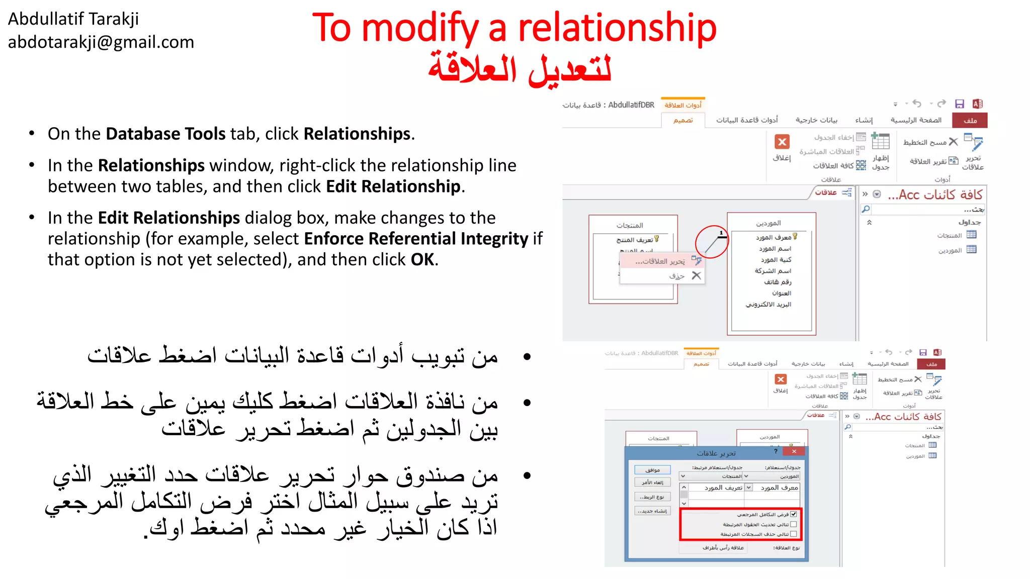 Abdullatif Tarakji
abdotarakji@gmail.com To modify a relationship
‫العالقة‬ ‫لتعديل‬
• On the Database Tools tab, click Relationships.
• In the Relationships window, right-click the relationship line
between two tables, and then click Edit Relationship.
• In the Edit Relationships dialog box, make changes to the
relationship (for example, select Enforce Referential Integrity if
that option is not yet selected), and then click OK.
•‫عالقات‬ ‫اضغط‬ ‫البيانات‬ ‫قاعدة‬ ‫أدوات‬ ‫تبويب‬ ‫من‬
•‫ال‬ ‫خط‬ ‫على‬ ‫يمين‬ ‫كليك‬ ‫اضغط‬ ‫العالقات‬ ‫نافذة‬ ‫من‬‫عالقة‬
‫عالقات‬ ‫تحرير‬ ‫اضغط‬ ‫ثم‬ ‫الجدولين‬ ‫بين‬
•‫الذ‬ ‫التغيير‬ ‫حدد‬ ‫عالقات‬ ‫تحرير‬ ‫حوار‬ ‫صندوق‬ ‫من‬‫ي‬
‫ال‬ ‫التكامل‬ ‫فرض‬ ‫اختر‬ ‫المثال‬ ‫سبيل‬ ‫على‬ ‫تريد‬‫مرجعي‬
‫اوك‬ ‫اضغط‬ ‫ثم‬ ‫محدد‬ ‫غير‬ ‫الخيار‬ ‫كان‬ ‫اذا‬.
 