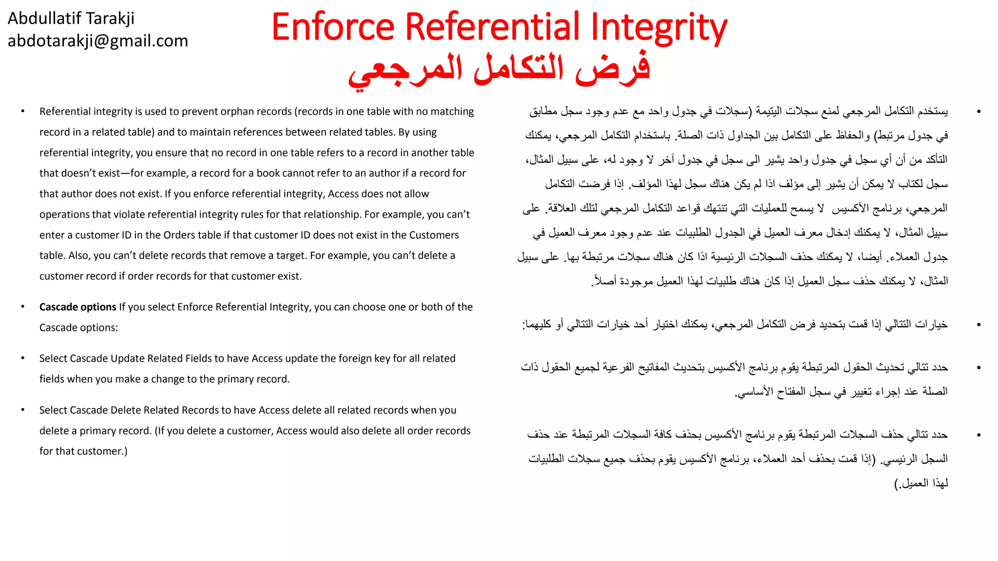 Abdullatif Tarakji
abdotarakji@gmail.com Enforce Referential Integrity
‫المرجعي‬ ‫التكامل‬ ‫فرض‬
• Referential integrity is used to prevent orphan records (records in one table with no matching
record in a related table) and to maintain references between related tables. By using
referential integrity, you ensure that no record in one table refers to a record in another table
that doesn’t exist—for example, a record for a book cannot refer to an author if a record for
that author does not exist. If you enforce referential integrity, Access does not allow
operations that violate referential integrity rules for that relationship. For example, you can’t
enter a customer ID in the Orders table if that customer ID does not exist in the Customers
table. Also, you can’t delete records that remove a target. For example, you can’t delete a
customer record if order records for that customer exist.
• Cascade options If you select Enforce Referential Integrity, you can choose one or both of the
Cascade options:
• Select Cascade Update Related Fields to have Access update the foreign key for all related
fields when you make a change to the primary record.
• Select Cascade Delete Related Records to have Access delete all related records when you
delete a primary record. (If you delete a customer, Access would also delete all order records
for that customer.)
•‫اليتيمة‬ ‫سجالت‬ ‫لمنع‬ ‫المرجعي‬ ‫التكامل‬ ‫يستخدم‬(‫مط‬ ‫سجل‬ ‫وجود‬ ‫عدم‬ ‫مع‬ ‫واحد‬ ‫جدول‬ ‫في‬ ‫سجالت‬‫ابق‬
‫مرتبط‬ ‫جدول‬ ‫في‬)‫الصلة‬ ‫ذات‬ ‫الجداول‬ ‫بين‬ ‫التكامل‬ ‫على‬ ‫والحفاظ‬.‫المرجع‬ ‫التكامل‬ ‫باستخدام‬‫يمكنك‬ ،‫ي‬
‫الم‬ ‫سبيل‬ ‫على‬ ،‫له‬ ‫وجود‬ ‫ال‬ ‫آخر‬ ‫جدول‬ ‫في‬ ‫سجل‬ ‫الى‬ ‫يشير‬ ‫واحد‬ ‫جدول‬ ‫في‬ ‫سجل‬ ‫أي‬ ‫أن‬ ‫من‬ ‫التأكد‬،‫ثال‬
‫المؤلف‬ ‫لهذا‬ ‫سجل‬ ‫هناك‬ ‫يكن‬ ‫لم‬ ‫اذا‬ ‫مؤلف‬ ‫إلى‬ ‫يشير‬ ‫أن‬ ‫يمكن‬ ‫ال‬ ‫لكتاب‬ ‫سجل‬.‫التكا‬ ‫فرضت‬ ‫إذا‬‫مل‬
‫لتلك‬ ‫المرجعي‬ ‫التكامل‬ ‫قواعد‬ ‫تنتهك‬ ‫التي‬ ‫للعمليات‬ ‫يسمح‬ ‫ال‬ ‫األكسيس‬ ‫برنامج‬ ،‫المرجعي‬‫العالقة‬.‫على‬
‫معرف‬ ‫وجود‬ ‫عدم‬ ‫عند‬ ‫الطلبيات‬ ‫الجدول‬ ‫في‬ ‫العميل‬ ‫معرف‬ ‫إدخال‬ ‫يمكنك‬ ‫ال‬ ،‫المثال‬ ‫سبيل‬‫في‬ ‫العميل‬
‫العمالء‬ ‫جدول‬.‫بها‬ ‫مرتبطة‬ ‫سجالت‬ ‫هناك‬ ‫كان‬ ‫اذا‬ ‫الرئيسية‬ ‫السجالت‬ ‫حذف‬ ‫يمكنك‬ ‫ال‬ ،‫أيضا‬.‫عل‬‫سبيل‬ ‫ى‬
ً‫ال‬‫أص‬ ‫موجودة‬ ‫العميل‬ ‫لهذا‬ ‫طلبيات‬ ‫هناك‬ ‫كان‬ ‫إذا‬ ‫العميل‬ ‫سجل‬ ‫حذف‬ ‫يمكنك‬ ‫ال‬ ،‫المثال‬.
•‫التتال‬ ‫خيارات‬ ‫أحد‬ ‫اختيار‬ ‫يمكنك‬ ،‫المرجعي‬ ‫التكامل‬ ‫فرض‬ ‫بتحديد‬ ‫قمت‬ ‫إذا‬ ‫التتالي‬ ‫خيارات‬‫كليهما‬ ‫أو‬ ‫ي‬:
•‫ل‬ ‫الفرعية‬ ‫المفاتيح‬ ‫بتحديث‬ ‫األكسيس‬ ‫برنامج‬ ‫يقوم‬ ‫المرتبطة‬ ‫الحقول‬ ‫تحديث‬ ‫تتالي‬ ‫حدد‬‫ذات‬ ‫الحقول‬ ‫جميع‬
‫األساسي‬ ‫المفتاح‬ ‫سجل‬ ‫في‬ ‫تغيير‬ ‫إجراء‬ ‫عند‬ ‫الصلة‬.
•‫المرتبطة‬ ‫السجالت‬ ‫كافة‬ ‫بحذف‬ ‫األكسيس‬ ‫برنامج‬ ‫يقوم‬ ‫المرتبطة‬ ‫السجالت‬ ‫حذف‬ ‫تتالي‬ ‫حدد‬‫حذف‬ ‫عند‬
‫الرئيسي‬ ‫السجل‬( .‫ال‬ ‫سجالت‬ ‫جميع‬ ‫بحذف‬ ‫يقوم‬ ‫األكسيس‬ ‫برنامج‬ ،‫العمالء‬ ‫أحد‬ ‫بحذف‬ ‫قمت‬ ‫إذا‬‫طلبيات‬
‫العميل‬ ‫لهذا‬).
 