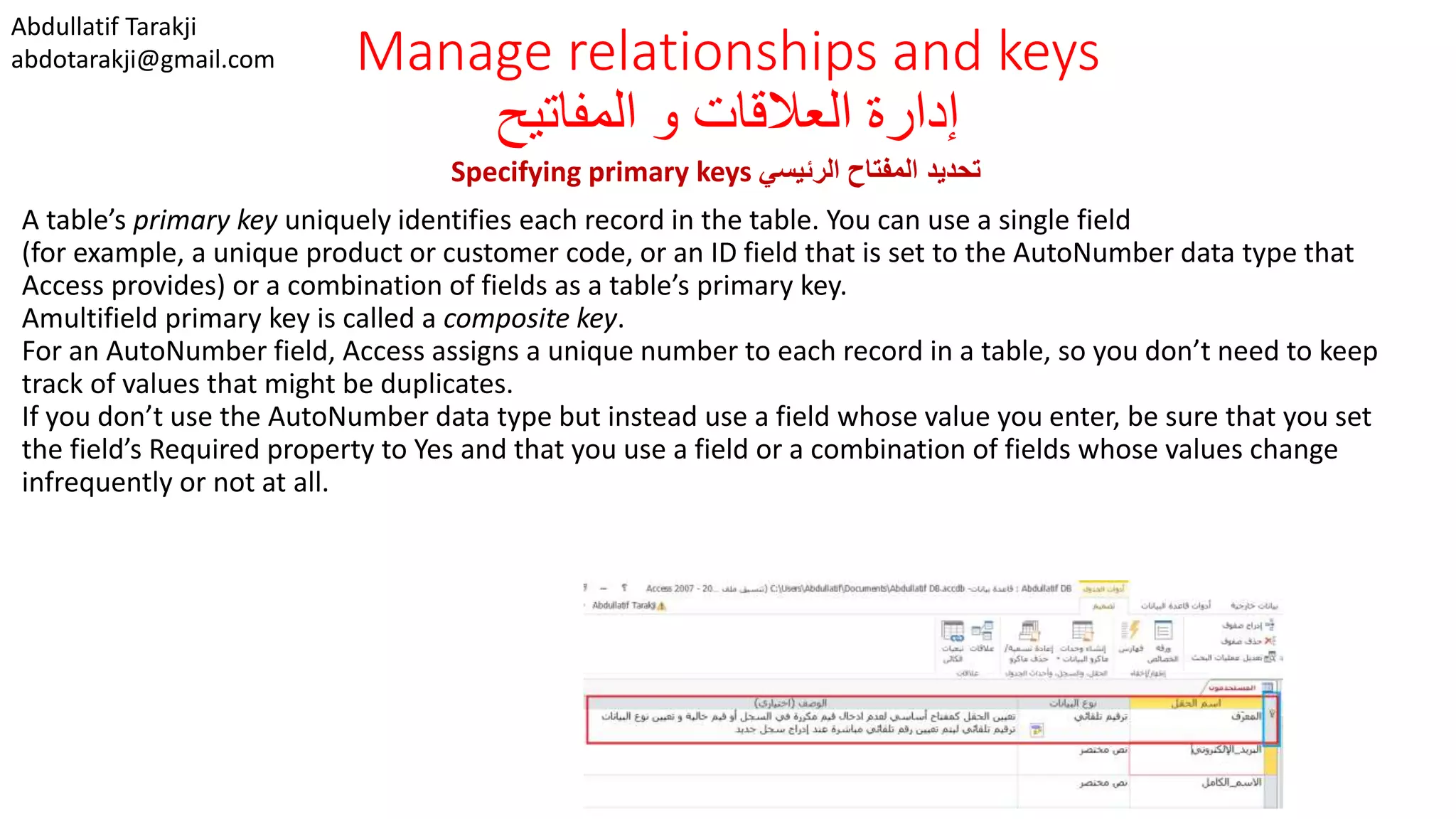 Abdullatif Tarakji
abdotarakji@gmail.com Manage relationships and keys
‫المفاتيح‬ ‫و‬ ‫العالقات‬ ‫إدارة‬
Specifying primary keys ‫الرئيسي‬ ‫المفتاح‬ ‫تحديد‬
A table’s primary key uniquely identifies each record in the table. You can use a single field
(for example, a unique product or customer code, or an ID field that is set to the AutoNumber data type that
Access provides) or a combination of fields as a table’s primary key.
Amultifield primary key is called a composite key.
For an AutoNumber field, Access assigns a unique number to each record in a table, so you don’t need to keep
track of values that might be duplicates.
If you don’t use the AutoNumber data type but instead use a field whose value you enter, be sure that you set
the field’s Required property to Yes and that you use a field or a combination of fields whose values change
infrequently or not at all.
 