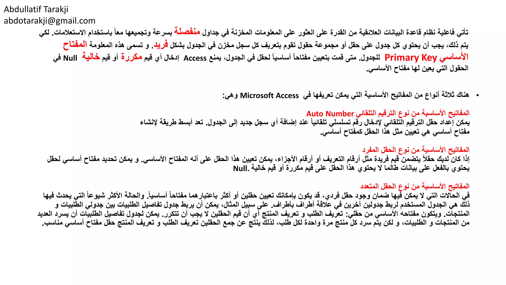 Abdullatif Tarakji
abdotarakji@gmail.com
•‫في‬ ‫تعريفها‬ ‫يمكن‬ ‫التي‬ ‫األساسية‬ ‫المفاتيح‬ ‫من‬ ‫أنواع‬ ‫ثالثة‬ ‫هناك‬Microsoft Access‫وهي‬:
‫التلقائي‬ ‫الترقيم‬ ‫نوع‬ ‫من‬ ‫األساسية‬ ‫المفاتيح‬Auto Number
‫الجدول‬ ‫إلى‬ ‫جديد‬ ‫سجل‬ ‫أي‬ ‫إضافة‬ ‫عند‬ ً‫ا‬‫تلقائي‬ ‫تسلسلي‬ ‫رقم‬ ‫إلدخال‬ ‫التلقائي‬ ‫الترقيم‬ ‫حقل‬ ‫إعداد‬ ‫يمكن‬.‫إلنشاء‬ ‫طريقة‬ ‫أبسط‬ ‫تعد‬
‫أساسي‬ ‫كمفتاح‬ ‫الحقل‬ ‫هذا‬ ‫مثل‬ ‫تعيين‬ ‫هي‬ ‫أساسي‬ ‫مفتاح‬.
‫المفرد‬ ‫الحقل‬ ‫نوع‬ ‫من‬ ‫األساسية‬ ‫المفاتيح‬
‫األساسي‬ ‫المفتاح‬ ‫أنه‬ ‫على‬ ‫الحقل‬ ‫هذا‬ ‫تعيين‬ ‫يمكن‬ ،‫األجزاء‬ ‫أرقام‬ ‫أو‬ ‫التعريف‬ ‫أرقام‬ ‫مثل‬ ‫فريدة‬ ‫قيم‬ ‫يتضمن‬ ً‫ال‬‫حق‬ ‫لديك‬ ‫كان‬ ‫إذا‬.‫مفت‬ ‫تحديد‬ ‫يمكن‬ ‫و‬‫لحقل‬ ‫أساسي‬ ‫اح‬
‫خالية‬ ‫قيم‬ ‫أو‬ ‫مكررة‬ ‫قيم‬ ‫على‬ ‫الحقل‬ ‫هذا‬ ‫يحتوي‬ ‫ال‬ ‫طالما‬ ‫بيانات‬ ‫على‬ ‫بالفعل‬ ‫يحتوي‬Null.
‫المتعدد‬ ‫الحقل‬ ‫نوع‬ ‫من‬ ‫األساسية‬ ‫المفاتيح‬
ً‫ا‬‫أساسي‬ ً‫ا‬‫مفتاح‬ ‫باعتبارهما‬ ‫أكثر‬ ‫أو‬ ‫حقلين‬ ‫تعيين‬ ‫بإمكانك‬ ‫يكون‬ ‫قد‬ ،‫فردي‬ ‫حقل‬ ‫وجود‬ ‫ضمان‬ ‫فيها‬ ‫يمكن‬ ‫ال‬ ‫التي‬ ‫الحاالت‬ ‫في‬.‫شي‬ ‫األكثر‬ ‫والحالة‬‫فيها‬ ‫يحدث‬ ‫التي‬ ً‫ا‬‫وع‬
‫بأطراف‬ ‫أطراف‬ ‫عالقة‬ ‫في‬ ‫آخرين‬ ‫جدولين‬ ‫لربط‬ ‫المستخدم‬ ‫الجدول‬ ‫هي‬ ‫ذلك‬.‫الط‬ ‫جدولي‬ ‫بين‬ ‫الطلبيات‬ ‫تفاصيل‬ ‫جدول‬ ‫يربط‬ ‫أن‬ ‫يمكن‬ ،‫المثال‬ ‫سبيل‬ ‫على‬‫و‬ ‫لبيات‬
‫المنتجات‬.‫حقلي‬ ‫من‬ ‫األساسي‬ ‫مفتاحه‬ ‫ويتكون‬:‫تتكرر‬ ‫أن‬ ‫يجب‬ ‫ال‬ ‫الحقلين‬ ‫قيم‬ ‫أن‬ ‫أي‬ ‫المنتج‬ ‫تعريف‬ ‫و‬ ‫الطلب‬ ‫تعريف‬.‫الطلب‬ ‫تفاصيل‬ ‫لجدول‬ ‫يمكن‬‫العديد‬ ‫يسرد‬ ‫أن‬ ‫يات‬
‫مفتا‬ ‫حقل‬ ‫المنتج‬ ‫تعريف‬ ‫و‬ ‫الطلب‬ ‫تعريف‬ ‫الحقلين‬ ‫جمع‬ ‫عن‬ ‫ينتج‬ ‫لذلك‬ ،‫طلب‬ ‫لكل‬ ‫واحدة‬ ‫مرة‬ ‫منتج‬ ‫كل‬ ‫سرد‬ ‫يتم‬ ‫لكن‬ ‫و‬ ،‫الطلبيات‬ ‫و‬ ‫المنتجات‬ ‫من‬‫أ‬ ‫ح‬‫س‬‫مناسب‬ ‫اسي‬.
‫جداول‬ ‫في‬ ‫المخزنة‬ ‫المعلومات‬ ‫على‬ ‫العثور‬ ‫على‬ ‫القدرة‬ ‫من‬ ‫العالئقية‬ ‫البيانات‬ ‫قاعدة‬ ‫نظام‬ ‫فاعلية‬ ‫تأتي‬‫منفصلة‬‫باستخدام‬ ً‫ا‬‫مع‬ ‫وتجميعها‬ ‫بسرعة‬‫االستعالمات‬.‫لكي‬
‫بشكل‬ ‫الجدول‬ ‫في‬ ‫مخزن‬ ‫سجل‬ ‫كل‬ ‫بتعريف‬ ‫تقوم‬ ‫حقول‬ ‫مجموعة‬ ‫أو‬ ‫حقل‬ ‫على‬ ‫جدول‬ ‫كل‬ ‫يحتوي‬ ‫أن‬ ‫يجب‬ ،‫ذلك‬ ‫يتم‬‫فريد‬.‫المعلومة‬ ‫هذه‬ ‫تسمى‬ ‫و‬‫المفت‬‫اح‬
‫األساسي‬Primary Key‫للجدول‬.‫يمنع‬ ،‫الجدول‬ ‫في‬ ‫لحقل‬ ً‫ا‬‫أساسي‬ ً‫ا‬‫مفتاح‬ ‫بتعيين‬ ‫قمت‬ ‫متى‬Access‫قيم‬ ‫أي‬ ‫إدخال‬‫مكررة‬‫قيم‬ ‫أو‬‫خالية‬Null‫في‬
‫األساسي‬ ‫مفتاح‬ ‫لها‬ ‫يعين‬ ‫التي‬ ‫الحقول‬.
 