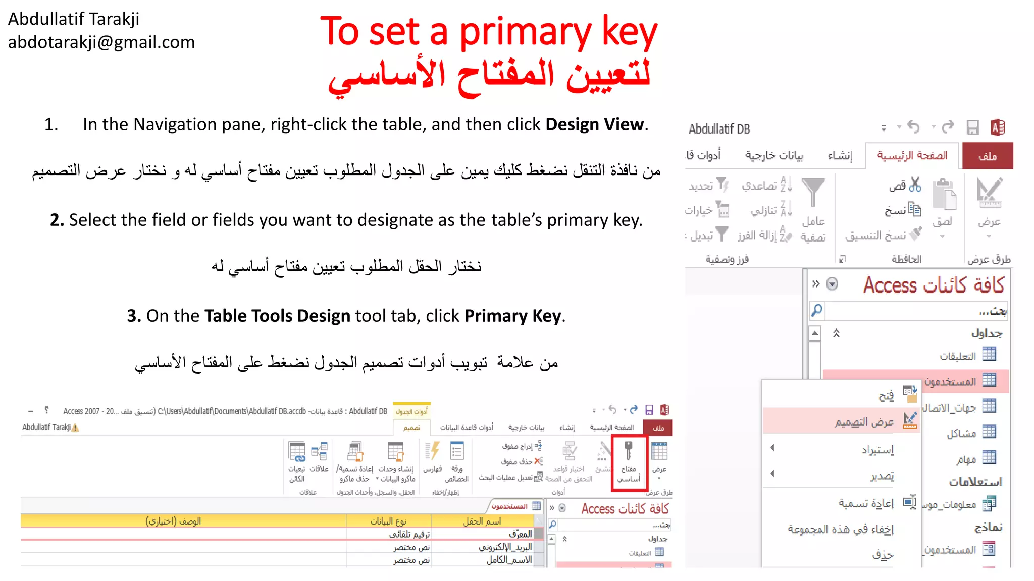Abdullatif Tarakji
abdotarakji@gmail.com To set a primary key
‫األساسي‬ ‫المفتاح‬ ‫لتعيين‬
1. In the Navigation pane, right-click the table, and then click Design View.
‫التص‬ ‫عرض‬ ‫نختار‬ ‫و‬ ‫له‬ ‫أساسي‬ ‫مفتاح‬ ‫تعيين‬ ‫المطلوب‬ ‫الجدول‬ ‫على‬ ‫يمين‬ ‫كليك‬ ‫نضغط‬ ‫التنقل‬ ‫نافذة‬ ‫من‬‫ميم‬
2. Select the field or fields you want to designate as the table’s primary key.
‫له‬ ‫أساسي‬ ‫مفتاح‬ ‫تعيين‬ ‫المطلوب‬ ‫الحقل‬ ‫نختار‬
3. On the Table Tools Design tool tab, click Primary Key.
‫األساسي‬ ‫المفتاح‬ ‫على‬ ‫نضغط‬ ‫الجدول‬ ‫تصميم‬ ‫أدوات‬ ‫تبويب‬ ‫عالمة‬ ‫من‬
 