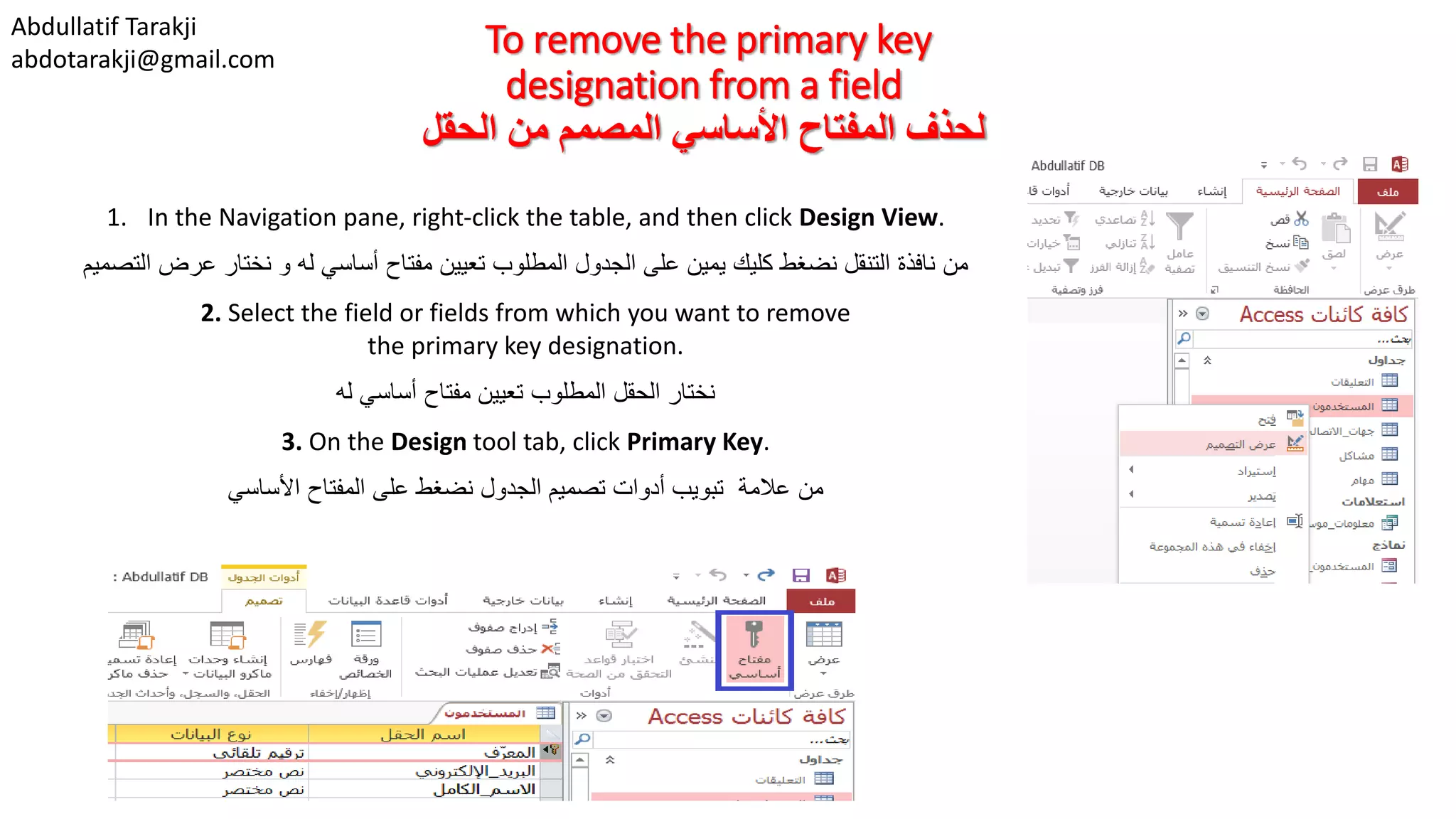 Abdullatif Tarakji
abdotarakji@gmail.com
To remove the primary key
designation from a field
‫الحقل‬ ‫من‬ ‫المصمم‬ ‫األساسي‬ ‫المفتاح‬ ‫لحذف‬
1. In the Navigation pane, right-click the table, and then click Design View.
‫من‬‫التصميم‬ ‫عرض‬ ‫نختار‬ ‫و‬ ‫له‬ ‫أساسي‬ ‫مفتاح‬ ‫تعيين‬ ‫المطلوب‬ ‫الجدول‬ ‫على‬ ‫يمين‬ ‫كليك‬ ‫نضغط‬ ‫التنقل‬ ‫نافذة‬
2. Select the field or fields from which you want to remove
the primary key designation.
‫نختار‬‫له‬ ‫أساسي‬ ‫مفتاح‬ ‫تعيين‬ ‫المطلوب‬ ‫الحقل‬
3. On the Design tool tab, click Primary Key.
‫من‬‫تصميم‬ ‫أدوات‬ ‫تبويب‬ ‫عالمة‬‫الجدول‬‫األساسي‬ ‫المفتاح‬ ‫على‬ ‫نضغط‬
 