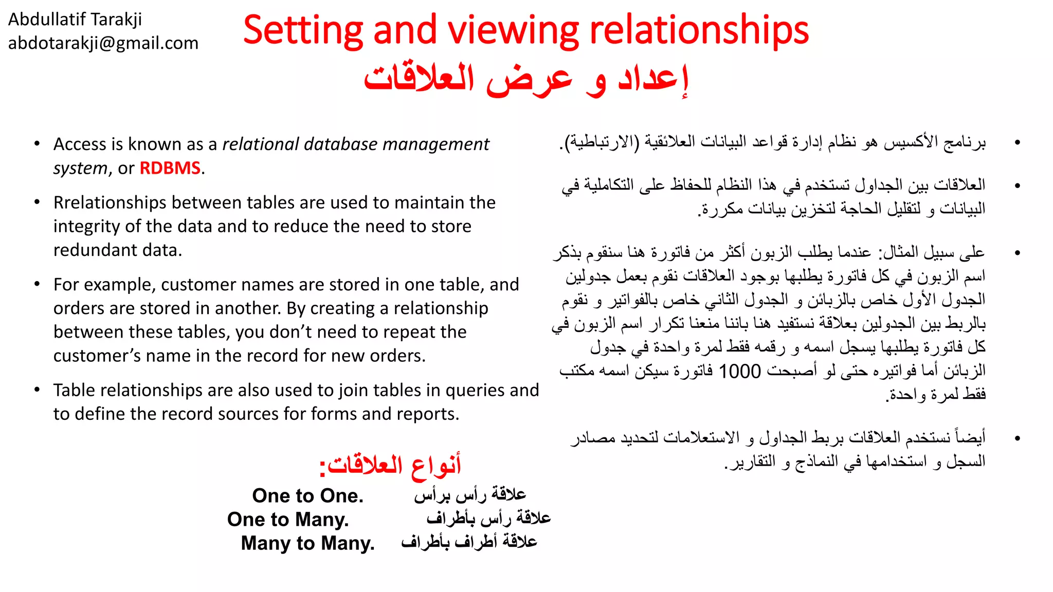 Abdullatif Tarakji
abdotarakji@gmail.com Setting and viewing relationships
‫العالقات‬ ‫عرض‬ ‫و‬ ‫إعداد‬
• Access is known as a relational database management
system, or RDBMS.
• Rrelationships between tables are used to maintain the
integrity of the data and to reduce the need to store
redundant data.
• For example, customer names are stored in one table, and
orders are stored in another. By creating a relationship
between these tables, you don’t need to repeat the
customer’s name in the record for new orders.
• Table relationships are also used to join tables in queries and
to define the record sources for forms and reports.
•‫العالئقية‬ ‫البيانات‬ ‫قواعد‬ ‫إدارة‬ ‫نظام‬ ‫هو‬ ‫األكسيس‬ ‫برنامج‬(‫االرت‬‫باطية‬.)
•‫الت‬ ‫على‬ ‫للحفاظ‬ ‫النظام‬ ‫هذا‬ ‫في‬ ‫تستخدم‬ ‫الجداول‬ ‫بين‬ ‫العالقات‬‫في‬ ‫كاملية‬
‫مكررة‬ ‫بيانات‬ ‫لتخزين‬ ‫الحاجة‬ ‫لتقليل‬ ‫و‬ ‫البيانات‬.
•‫المثال‬ ‫سبيل‬ ‫على‬:‫سن‬ ‫هنا‬ ‫فاتورة‬ ‫من‬ ‫أكثر‬ ‫الزبون‬ ‫يطلب‬ ‫عندما‬‫بذكر‬ ‫قوم‬
‫بعمل‬ ‫نقوم‬ ‫العالقات‬ ‫بوجود‬ ‫يطلبها‬ ‫فاتورة‬ ‫كل‬ ‫في‬ ‫الزبون‬ ‫اسم‬‫جدولين‬
‫و‬ ‫بالفواتير‬ ‫خاص‬ ‫الثاني‬ ‫الجدول‬ ‫و‬ ‫بالزبائن‬ ‫خاص‬ ‫األول‬ ‫الجدول‬‫نقوم‬
‫تكرا‬ ‫منعنا‬ ‫باننا‬ ‫هنا‬ ‫نستفيد‬ ‫بعالقة‬ ‫الجدولين‬ ‫بين‬ ‫بالربط‬‫في‬ ‫الزبون‬ ‫اسم‬ ‫ر‬
‫جدول‬ ‫في‬ ‫واحدة‬ ‫لمرة‬ ‫فقط‬ ‫رقمه‬ ‫و‬ ‫اسمه‬ ‫يسجل‬ ‫يطلبها‬ ‫فاتورة‬ ‫كل‬
‫أصبحت‬ ‫لو‬ ‫حتى‬ ‫فواتيره‬ ‫أما‬ ‫الزبائن‬1000‫مكتب‬ ‫اسمه‬ ‫سيكن‬ ‫فاتورة‬
‫واحدة‬ ‫لمرة‬ ‫فقط‬.
•‫لتحديد‬ ‫االستعالمات‬ ‫و‬ ‫الجداول‬ ‫بربط‬ ‫العالقات‬ ‫نستخدم‬ ً‫ا‬‫أيض‬‫مصادر‬
‫التقارير‬ ‫و‬ ‫النماذج‬ ‫في‬ ‫استخدامها‬ ‫و‬ ‫السجل‬.‫العالقات‬ ‫أنواع‬:
‫برأس‬ ‫رأس‬ ‫عالقة‬One to One.
‫بأطراف‬ ‫رأس‬ ‫عالقة‬One to Many.
‫بأطراف‬ ‫أطراف‬ ‫عالقة‬Many to Many.
 