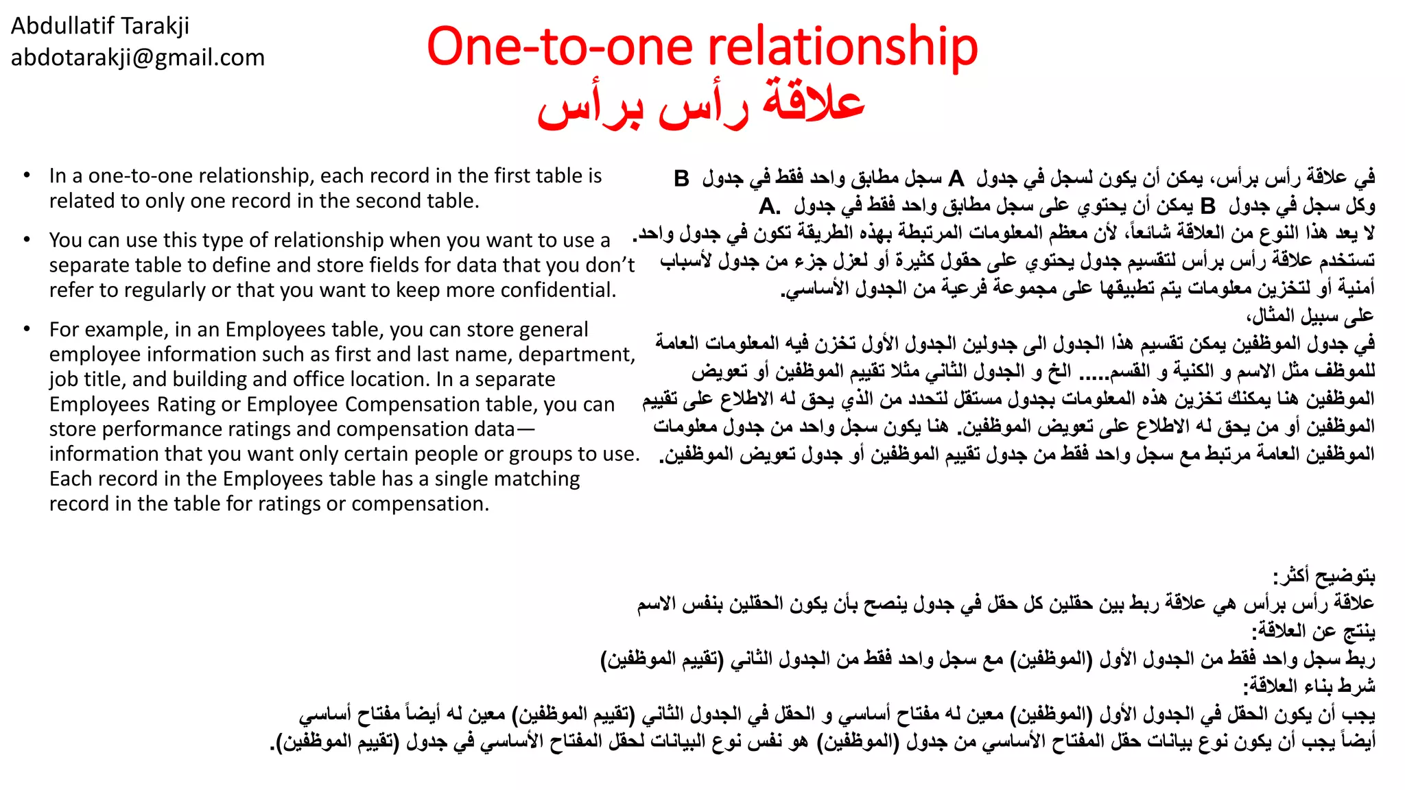 Abdullatif Tarakji
abdotarakji@gmail.com One-to-one relationship
‫برأس‬ ‫رأس‬ ‫عالقة‬
• In a one-to-one relationship, each record in the first table is
related to only one record in the second table.
• You can use this type of relationship when you want to use a
separate table to define and store fields for data that you don’t
refer to regularly or that you want to keep more confidential.
• For example, in an Employees table, you can store general
employee information such as first and last name, department,
job title, and building and office location. In a separate
Employees Rating or Employee Compensation table, you can
store performance ratings and compensation data—
information that you want only certain people or groups to use.
Each record in the Employees table has a single matching
record in the table for ratings or compensation.
‫جدول‬ ‫في‬ ‫لسجل‬ ‫يكون‬ ‫أن‬ ‫يمكن‬ ،‫برأس‬ ‫رأس‬ ‫عالقة‬ ‫في‬A‫جدول‬ ‫في‬ ‫فقط‬ ‫واحد‬ ‫مطابق‬ ‫سجل‬B
‫جدول‬ ‫في‬ ‫سجل‬ ‫وكل‬B‫جدول‬ ‫في‬ ‫فقط‬ ‫واحد‬ ‫مطابق‬ ‫سجل‬ ‫على‬ ‫يحتوي‬ ‫أن‬ ‫يمكن‬A.
‫جدو‬ ‫في‬ ‫تكون‬ ‫الطريقة‬ ‫بهذه‬ ‫المرتبطة‬ ‫المعلومات‬ ‫معظم‬ ‫ألن‬ ،ً‫ا‬‫شائع‬ ‫العالقة‬ ‫من‬ ‫النوع‬ ‫هذا‬ ‫يعد‬ ‫ال‬‫واحد‬ ‫ل‬.
‫ألس‬ ‫جدول‬ ‫من‬ ‫جزء‬ ‫لعزل‬ ‫أو‬ ‫كثيرة‬ ‫حقول‬ ‫على‬ ‫يحتوي‬ ‫جدول‬ ‫لتقسيم‬ ‫برأس‬ ‫رأس‬ ‫عالقة‬ ‫تستخدم‬‫باب‬
‫األساسي‬ ‫الجدول‬ ‫من‬ ‫فرعية‬ ‫مجموعة‬ ‫على‬ ‫تطبيقها‬ ‫يتم‬ ‫معلومات‬ ‫لتخزين‬ ‫أو‬ ‫أمنية‬.
،‫المثال‬ ‫سبيل‬ ‫على‬
‫ال‬ ‫المعلومات‬ ‫فيه‬ ‫تخزن‬ ‫األول‬ ‫الجدول‬ ‫جدولين‬ ‫الى‬ ‫الجدول‬ ‫هذا‬ ‫تقسيم‬ ‫يمكن‬ ‫الموظفين‬ ‫جدول‬ ‫في‬‫عامة‬
‫القسم‬ ‫و‬ ‫الكنية‬ ‫و‬ ‫االسم‬ ‫مثل‬ ‫للموظف‬.....‫تعوي‬ ‫أو‬ ‫الموظفين‬ ‫تقييم‬ ‫مثال‬ ‫الثاني‬ ‫الجدول‬ ‫و‬ ‫الخ‬‫ض‬
‫ت‬ ‫على‬ ‫االطالع‬ ‫له‬ ‫يحق‬ ‫الذي‬ ‫من‬ ‫لتحدد‬ ‫مستقل‬ ‫بجدول‬ ‫المعلومات‬ ‫هذه‬ ‫تخزين‬ ‫يمكنك‬ ‫هنا‬ ‫الموظفين‬‫قييم‬
‫الموظفين‬ ‫تعويض‬ ‫على‬ ‫االطالع‬ ‫له‬ ‫يحق‬ ‫من‬ ‫أو‬ ‫الموظفين‬.‫معلومات‬ ‫جدول‬ ‫من‬ ‫واحد‬ ‫سجل‬ ‫يكون‬ ‫هنا‬
‫الموظف‬ ‫تعويض‬ ‫جدول‬ ‫أو‬ ‫الموظفين‬ ‫تقييم‬ ‫جدول‬ ‫من‬ ‫فقط‬ ‫واحد‬ ‫سجل‬ ‫مع‬ ‫مرتبط‬ ‫العامة‬ ‫الموظفين‬‫ين‬.
‫أكثر‬ ‫بتوضيح‬:
‫االسم‬ ‫بنفس‬ ‫الحقلين‬ ‫يكون‬ ‫بأن‬ ‫ينصح‬ ‫جدول‬ ‫في‬ ‫حقل‬ ‫كل‬ ‫حقلين‬ ‫بين‬ ‫ربط‬ ‫عالقة‬ ‫هي‬ ‫برأس‬ ‫رأس‬ ‫عالقة‬
‫العالقة‬ ‫عن‬ ‫ينتج‬:
‫األول‬ ‫الجدول‬ ‫من‬ ‫فقط‬ ‫واحد‬ ‫سجل‬ ‫ربط‬(‫الموظفين‬)‫الثاني‬ ‫الجدول‬ ‫من‬ ‫فقط‬ ‫واحد‬ ‫سجل‬ ‫مع‬(‫الموظفين‬ ‫تقييم‬)
‫العالقة‬ ‫بناء‬ ‫شرط‬:
‫األول‬ ‫الجدول‬ ‫في‬ ‫الحقل‬ ‫يكون‬ ‫أن‬ ‫يجب‬(‫الموظفين‬)‫الثاني‬ ‫الجدول‬ ‫في‬ ‫الحقل‬ ‫و‬ ‫أساسي‬ ‫مفتاح‬ ‫له‬ ‫معين‬(‫الموظفين‬ ‫تقييم‬)‫مفت‬ ً‫ا‬‫أيض‬ ‫له‬ ‫معين‬‫أساسي‬ ‫اح‬
‫جدول‬ ‫من‬ ‫األساسي‬ ‫المفتاح‬ ‫حقل‬ ‫بيانات‬ ‫نوع‬ ‫يكون‬ ‫أن‬ ‫يجب‬ ً‫ا‬‫أيض‬(‫الموظفين‬)‫جدول‬ ‫في‬ ‫األساسي‬ ‫المفتاح‬ ‫لحقل‬ ‫البيانات‬ ‫نوع‬ ‫نفس‬ ‫هو‬(‫تقي‬‫الموظفين‬ ‫يم‬.)
 