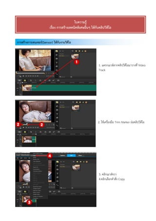 การสร้างการเซนเซอร์(Sensor) ให้กับงานวิดีโอ
ใบความรู้
เรื่อง การสร้างเทคนิคพิเศษอื่นๆ ให้กับคลิปวิดีโอ
1. แดรกเมาส์ลากคลิปวิดีโอมาวางที่ Video
Track
2. ใช้เครื่องมือ Trim Marker ย่อคลิปวิดีโอ
3. คลิกเมาส์ขวา
4.คลิกเลือกคาสั่ง Copy
 