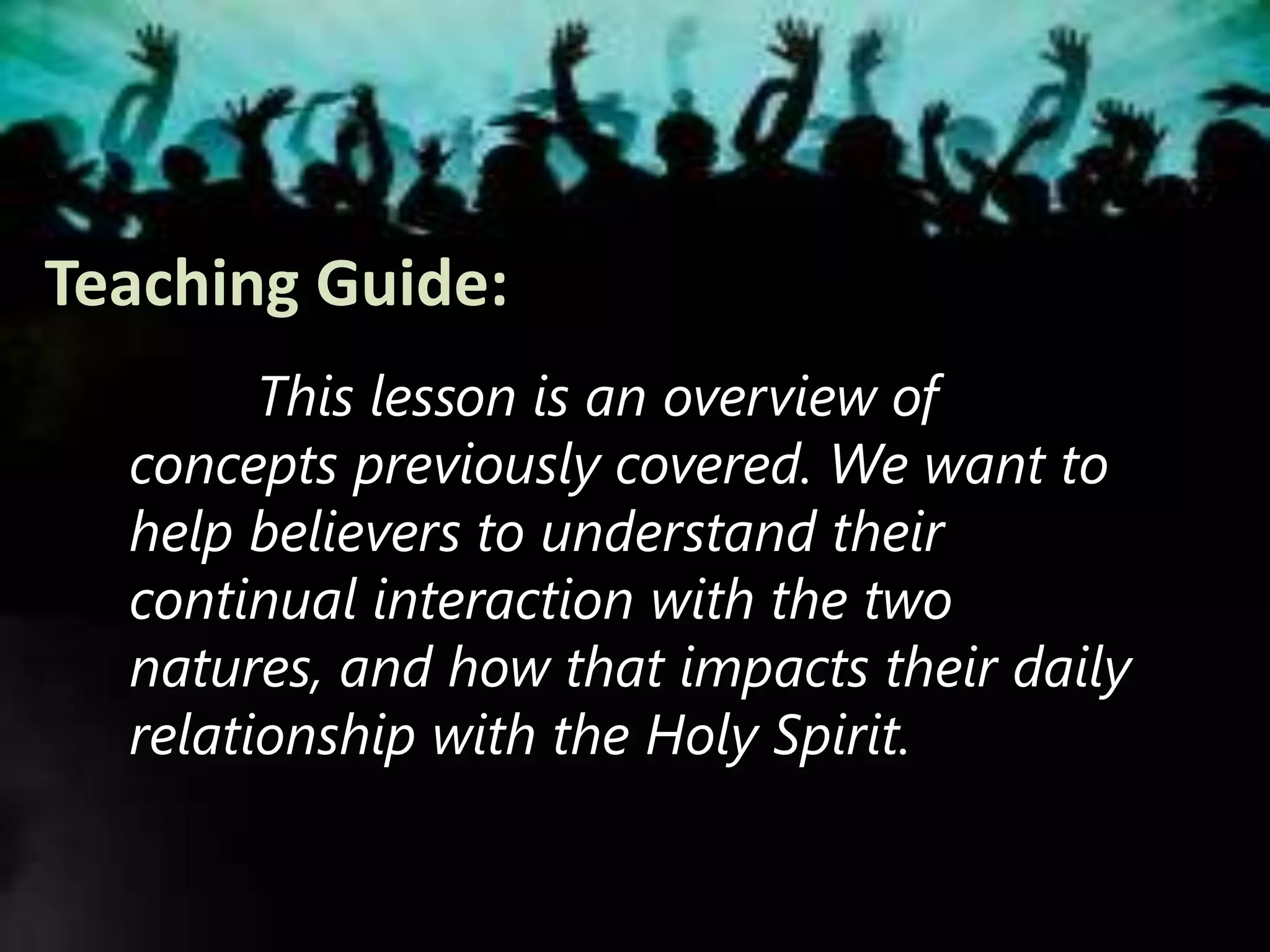 Teaching Guide:
This lesson is an overview of
concepts previously covered. We want to
help believers to understand their
continual interaction with the two
natures, and how that impacts their daily
relationship with the Holy Spirit.