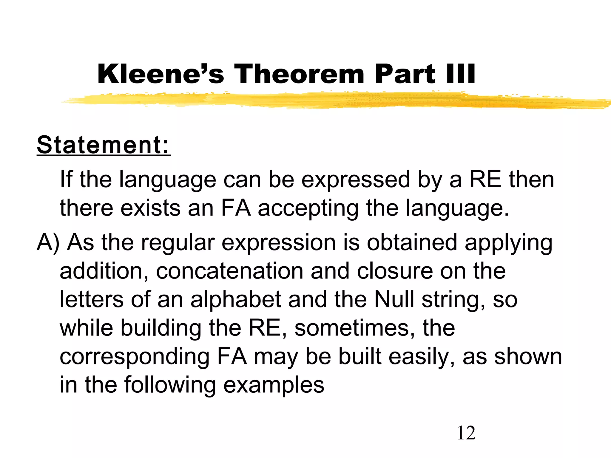 12
Kleene’s Theorem Part III
Statement:
If the language can be expressed by a RE then
there exists an FA accepting the language.
A) As the regular expression is obtained applying
addition, concatenation and closure on the
letters of an alphabet and the Null string, so
while building the RE, sometimes, the
corresponding FA may be built easily, as shown
in the following examples
 