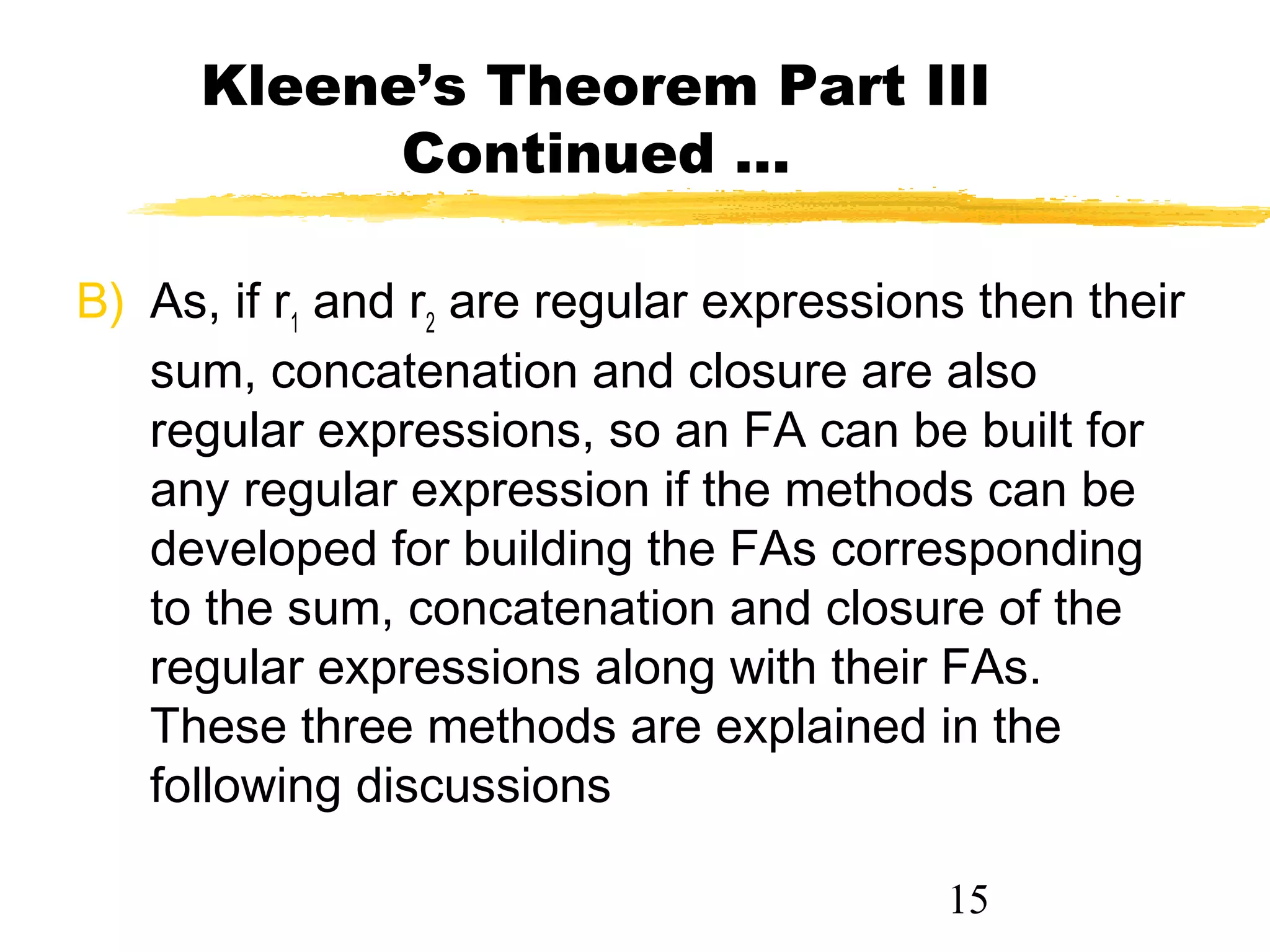 15
Kleene’s Theorem Part III
Continued …
B) As, if r1
and r2
are regular expressions then their
sum, concatenation and closure are also
regular expressions, so an FA can be built for
any regular expression if the methods can be
developed for building the FAs corresponding
to the sum, concatenation and closure of the
regular expressions along with their FAs.
These three methods are explained in the
following discussions
 