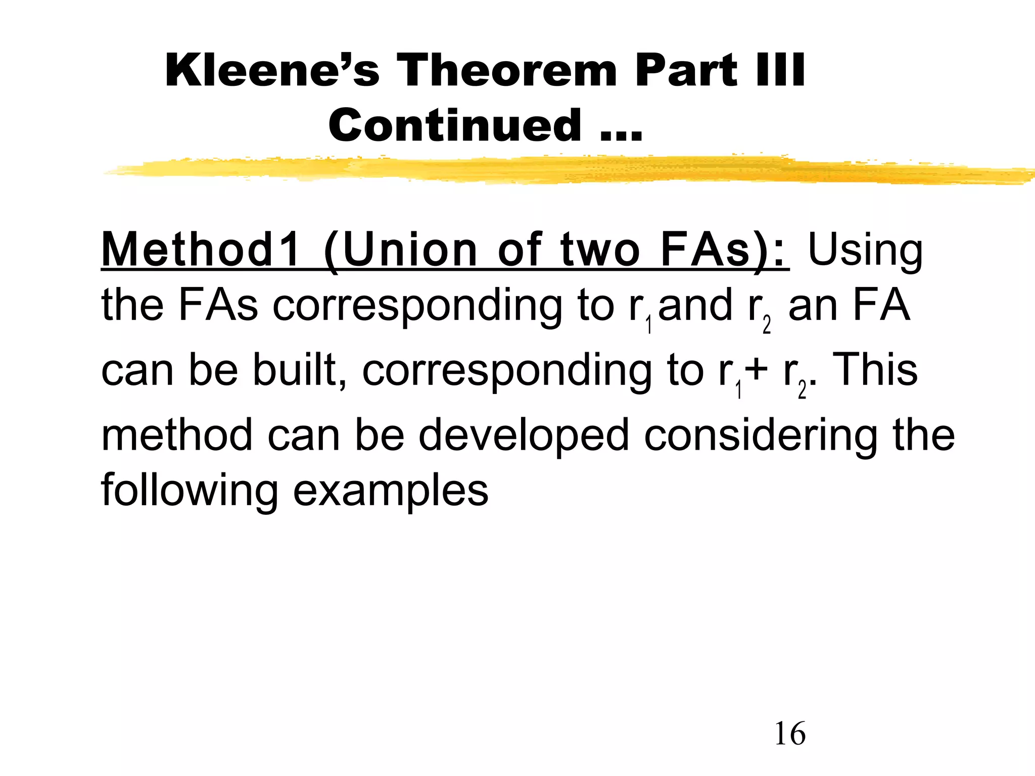 16
Kleene’s Theorem Part III
Continued …
Method1 (Union of two FAs): Using
the FAs corresponding to r1
and r2
an FA
can be built, corresponding to r1
+ r2
. This
method can be developed considering the
following examples
 