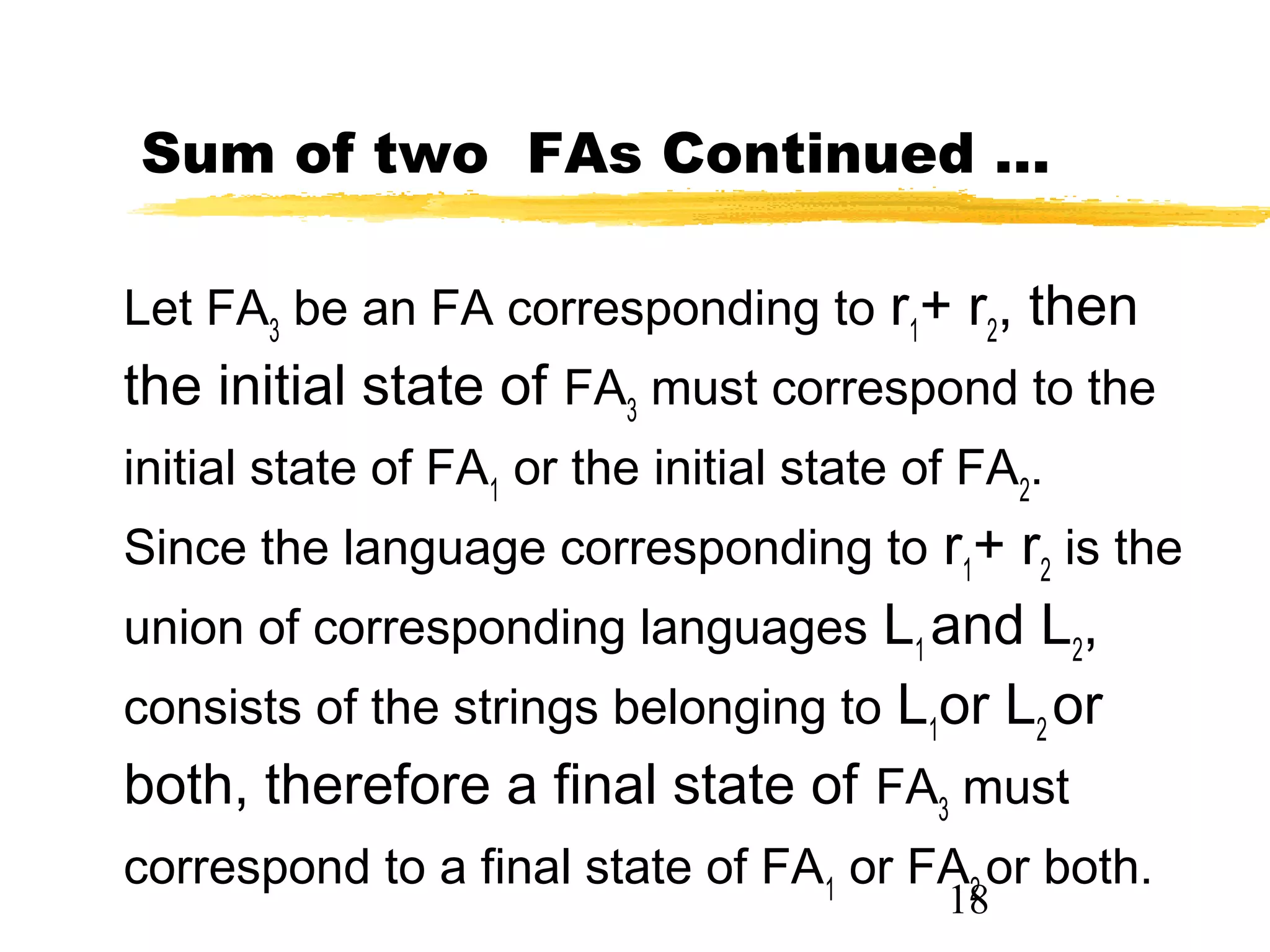 18
Sum of two FAs Continued …
Let FA3
be an FA corresponding to r1
+ r2
, then
the initial state of FA3
must correspond to the
initial state of FA1
or the initial state of FA2
.
Since the language corresponding to r1
+ r2
is the
union of corresponding languages L1
and L2
,
consists of the strings belonging to L1
or L2
or
both, therefore a final state of FA3
must
correspond to a final state of FA1
or FA2
or both.
 