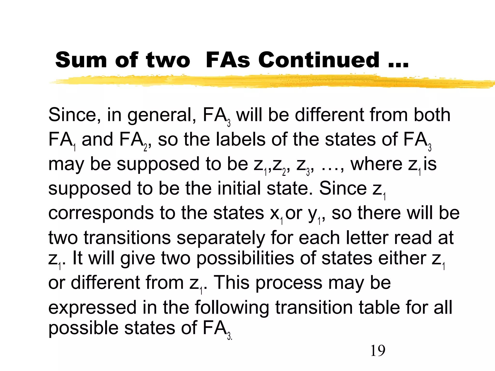 19
Sum of two FAs Continued …
Since, in general, FA3
will be different from both
FA1
and FA2
, so the labels of the states of FA3
may be supposed to be z1
,z2
, z3
, …, where z1
is
supposed to be the initial state. Since z1
corresponds to the states x1
or y1
, so there will be
two transitions separately for each letter read at
z1
. It will give two possibilities of states either z1
or different from z1
. This process may be
expressed in the following transition table for all
possible states of FA3.
 