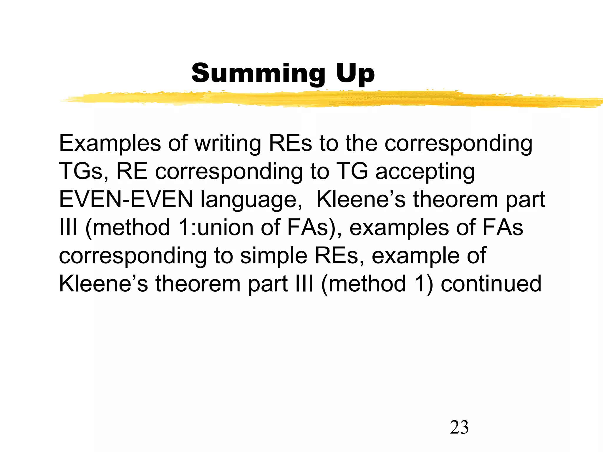 23
Summing Up
Examples of writing REs to the corresponding
TGs, RE corresponding to TG accepting
EVEN-EVEN language, Kleene’s theorem part
III (method 1:union of FAs), examples of FAs
corresponding to simple REs, example of
Kleene’s theorem part III (method 1) continued
 