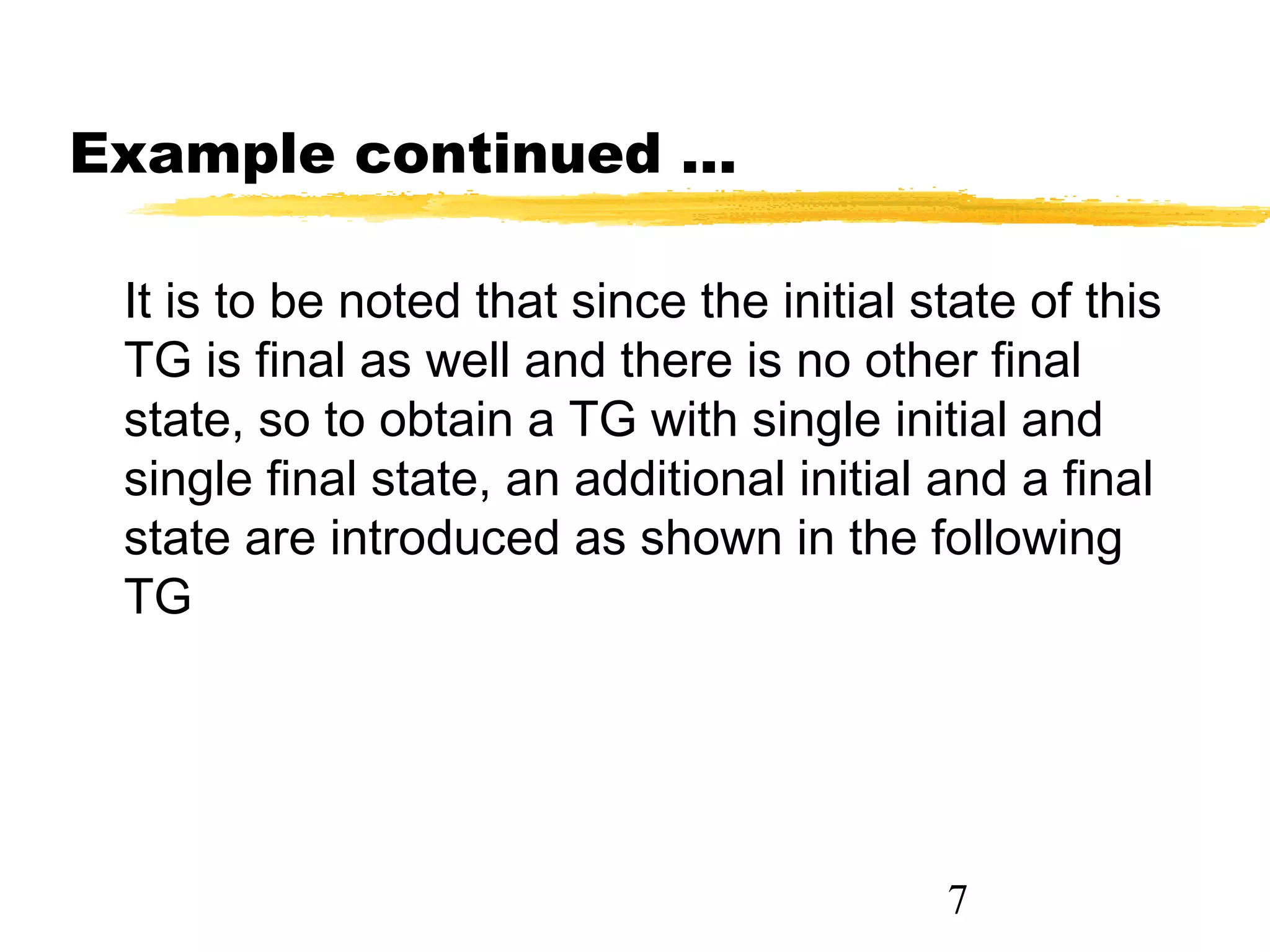7
Example continued ...
It is to be noted that since the initial state of this
TG is final as well and there is no other final
state, so to obtain a TG with single initial and
single final state, an additional initial and a final
state are introduced as shown in the following
TG
 