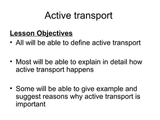 Active transport
Lesson Objectives
• All will be able to define active transport

• Most will be able to explain in detail how
  active transport happens

• Some will be able to give example and
  suggest reasons why active transport is
  important
 