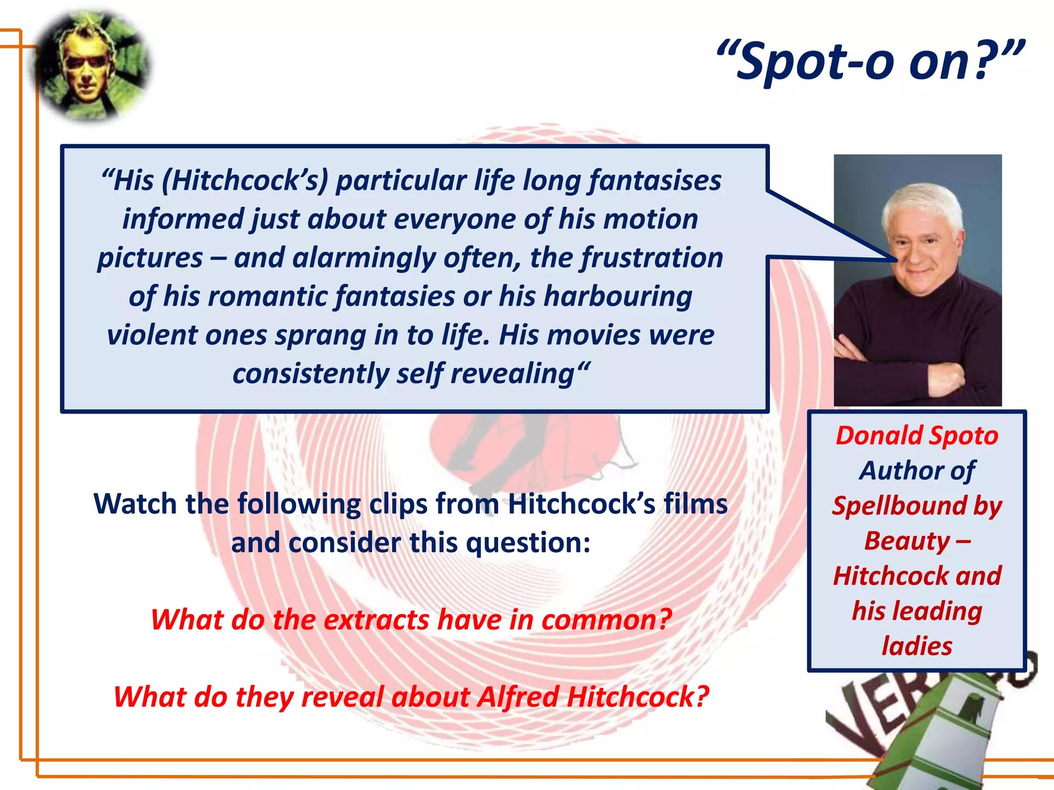 “Spot-o on?”
“His (Hitchcock’s) particular life long fantasises
  informed just about everyone of his motion
pictures – and alarmingly often, the frustration
   of his romantic fantasies or his harbouring
 violent ones sprang in to life. His movies were
            consistently self revealing“
                                                     Donald Spoto
                                                       Author of
Watch the following clips from Hitchcock’s films     Spellbound by
         and consider this question:                    Beauty –
                                                     Hitchcock and
    What do the extracts have in common?              his leading
                                                         ladies
 What do they reveal about Alfred Hitchcock?
 