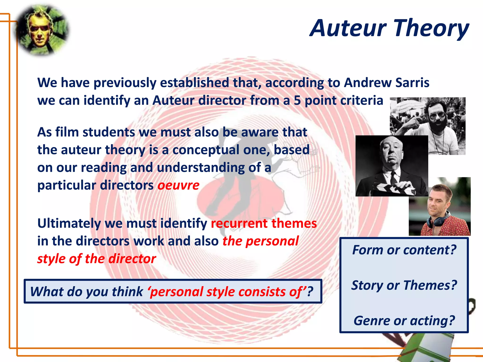 Auteur Theory
 We have previously established that, according to Andrew Sarris
 we can identify an Auteur director from a 5 point criteria

 As film students we must also be aware that
 the auteur theory is a conceptual one, based
 on our reading and understanding of a
 particular directors oeuvre

 Ultimately we must identify recurrent themes
 in the directors work and also the personal
                                                   Form or content?
 style of the director

What do you think ‘personal style consists of’?    Story or Themes?

                                                   Genre or acting?
 