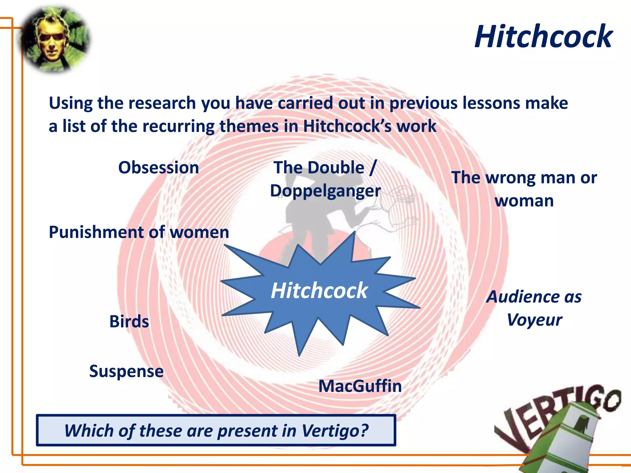 Hitchcock
Using the research you have carried out in previous lessons make
a list of the recurring themes in Hitchcock’s work

        Obsession          The Double /
                                                 The wrong man or
                           Doppelganger
                                                      woman
Punishment of women


                           Hitchcock                 Audience as
       Birds                                           Voyeur

     Suspense
                                 MacGuffin

 Which of these are present in Vertigo?
 
