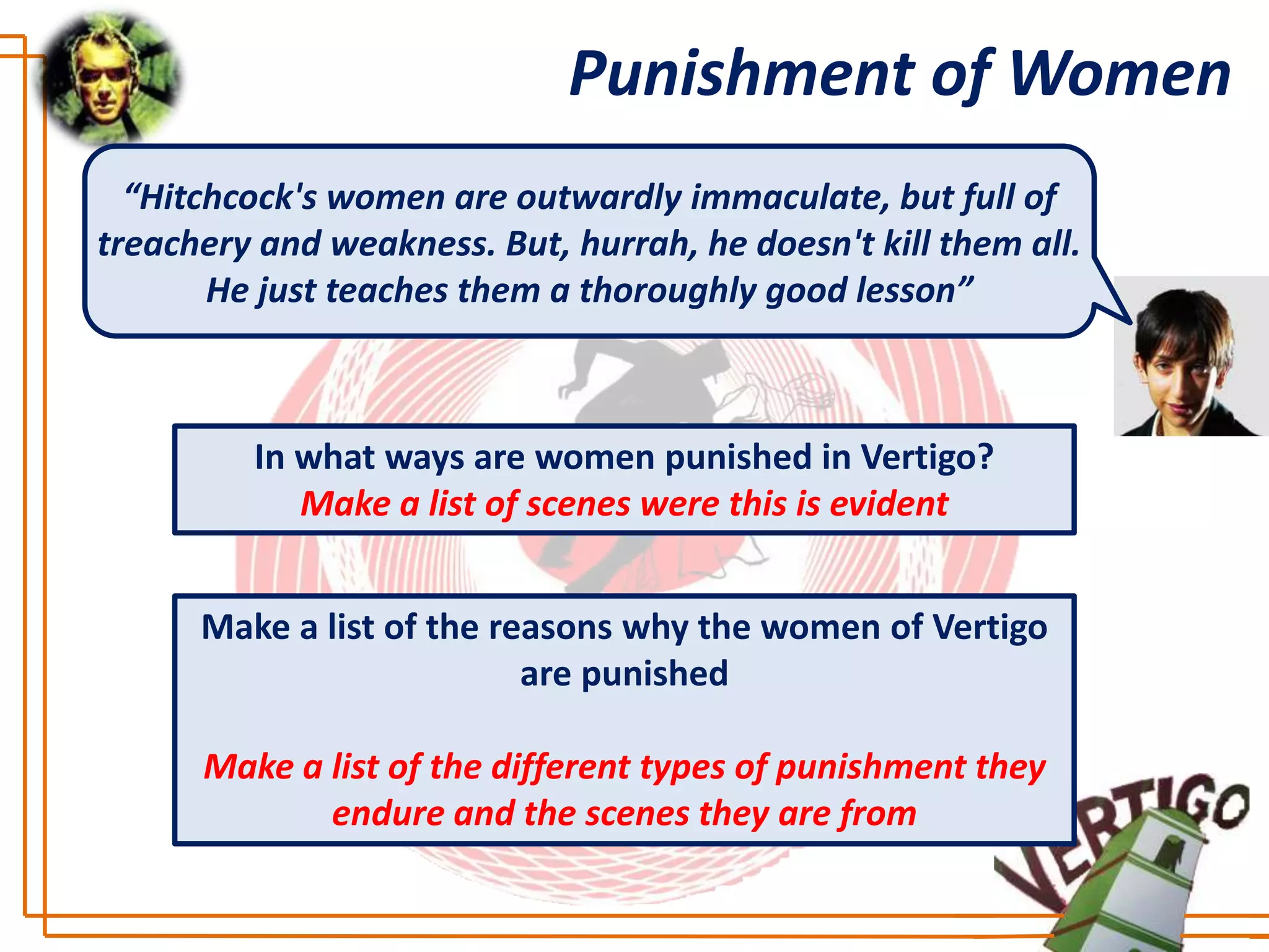 Punishment of Women
  “Hitchcock's women are outwardly immaculate, but full of
treachery and weakness. But, hurrah, he doesn't kill them all.
       He just teaches them a thoroughly good lesson”



         In what ways are women punished in Vertigo?
            Make a list of scenes were this is evident


      Make a list of the reasons why the women of Vertigo
                           are punished

      Make a list of the different types of punishment they
             endure and the scenes they are from
 