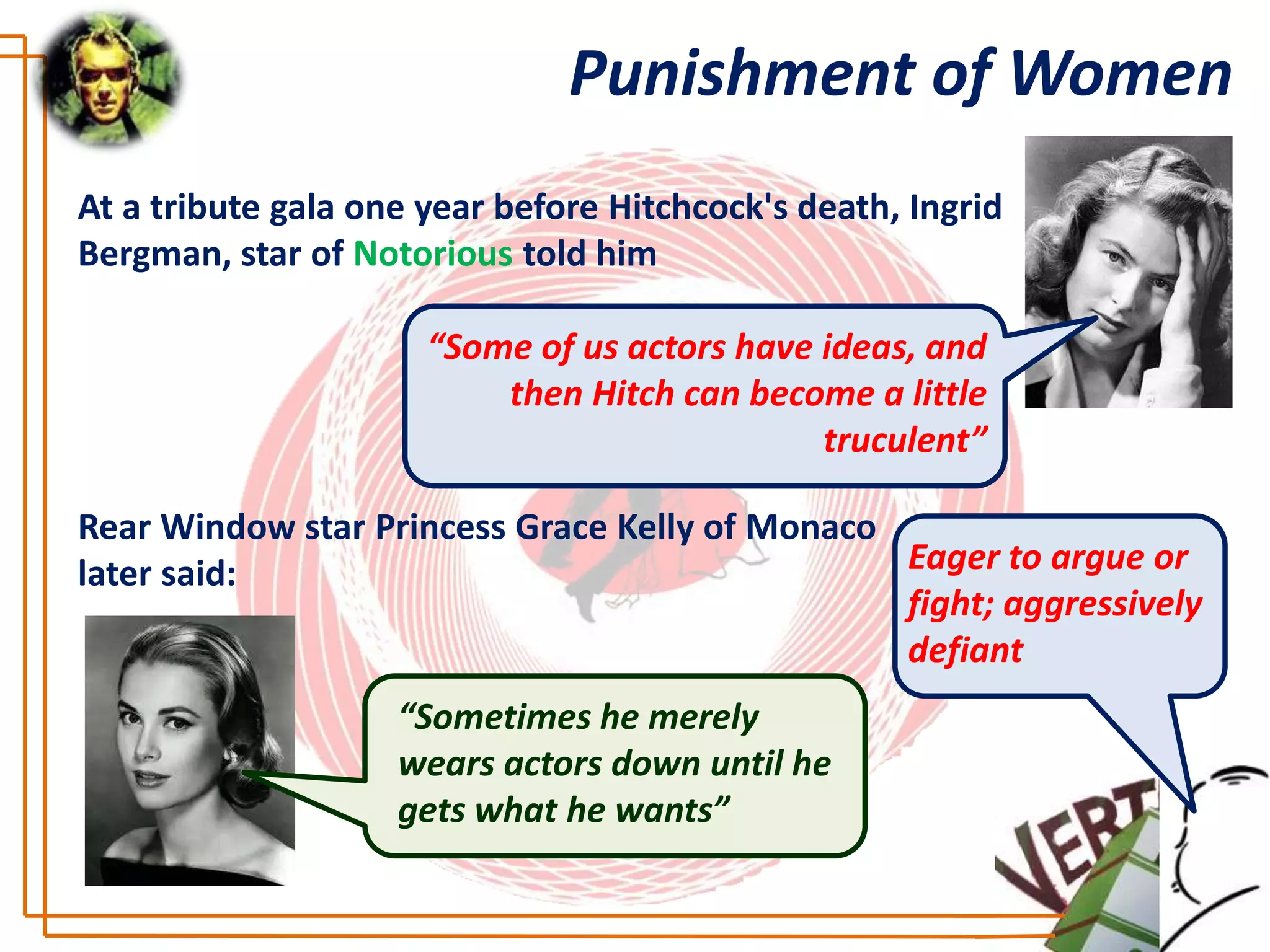 Punishment of Women
At a tribute gala one year before Hitchcock's death, Ingrid
Bergman, star of Notorious told him

                      “Some of us actors have ideas, and
                          then Hitch can become a little
                                              truculent”

Rear Window star Princess Grace Kelly of Monaco
later said:                                     Eager to argue or
                                                fight; aggressively
                                                defiant
                    “Sometimes he merely
                    wears actors down until he
                    gets what he wants”
 