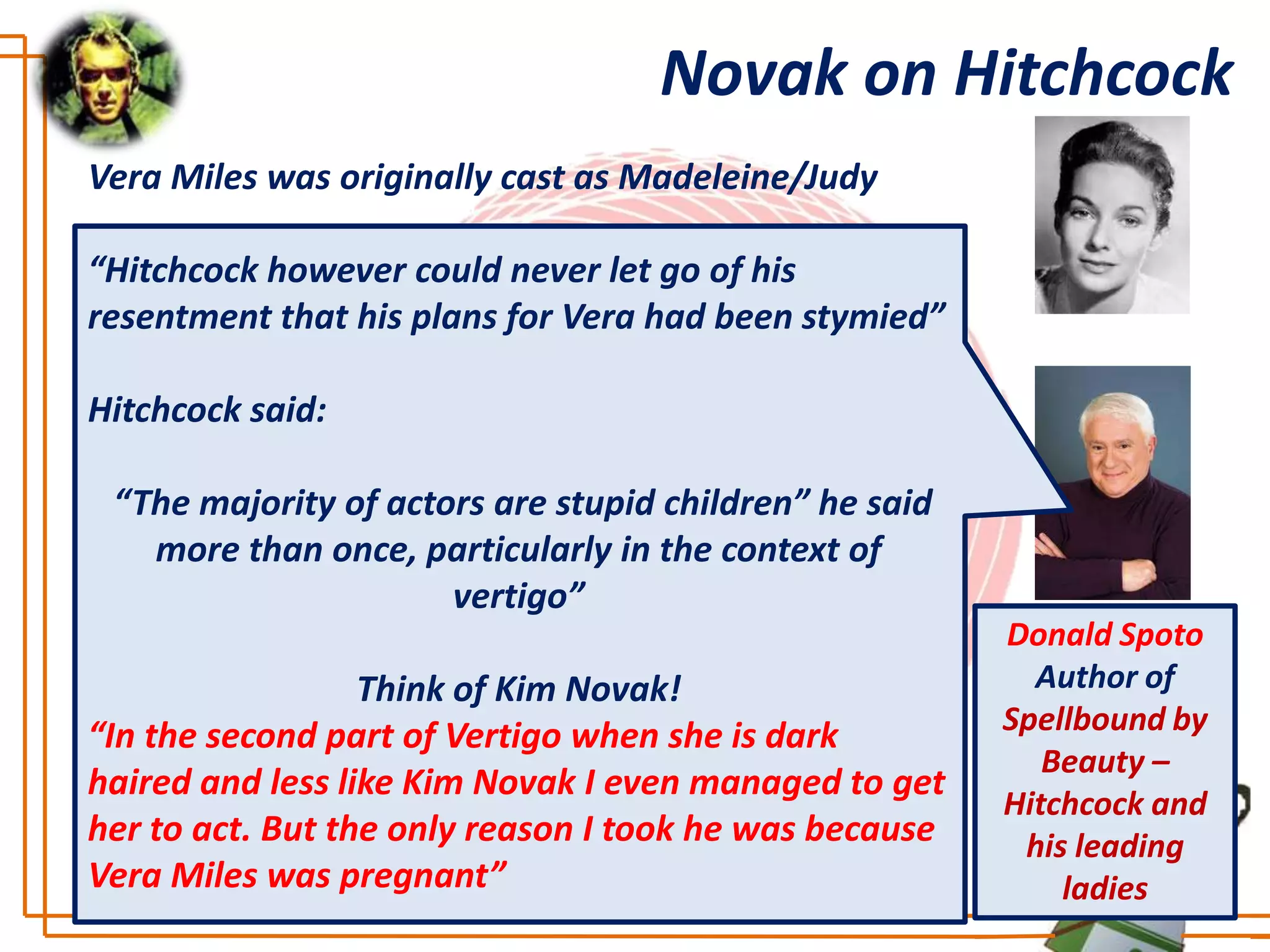 Novak on Hitchcock
Vera Miles was originally cast as Madeleine/Judy

“Hitchcock however could never let go of his
resentment that his plans for Vera had been stymied”

Hitchcock said:

 “The majority of actors are stupid children” he said
   more than once, particularly in the context of
                      vertigo”
                                                        Donald Spoto
                  Think of Kim Novak!                     Author of
“In the second part of Vertigo when she is dark         Spellbound by
                                                           Beauty –
haired and less like Kim Novak I even managed to get
                                                        Hitchcock and
her to act. But the only reason I took he was because    his leading
Vera Miles was pregnant”                                    ladies
 