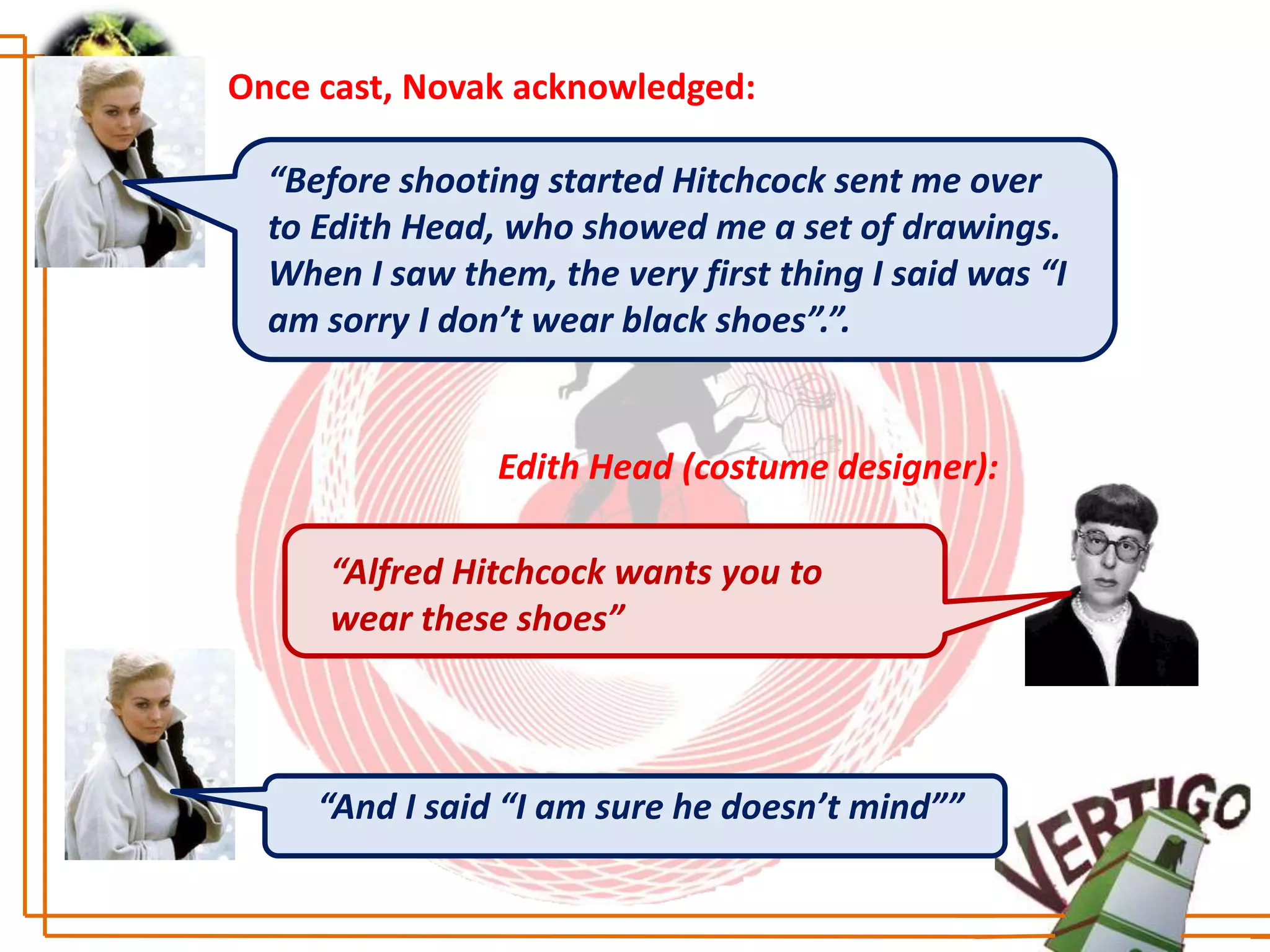 Once cast, Novak acknowledged:

  “Before shooting started Hitchcock sent me over
  to Edith Head, who showed me a set of drawings.
  When I saw them, the very first thing I said was “I
  am sorry I don’t wear black shoes”.”.


                Edith Head (costume designer):

     “Alfred Hitchcock wants you to
     wear these shoes”



     “And I said “I am sure he doesn’t mind””
 