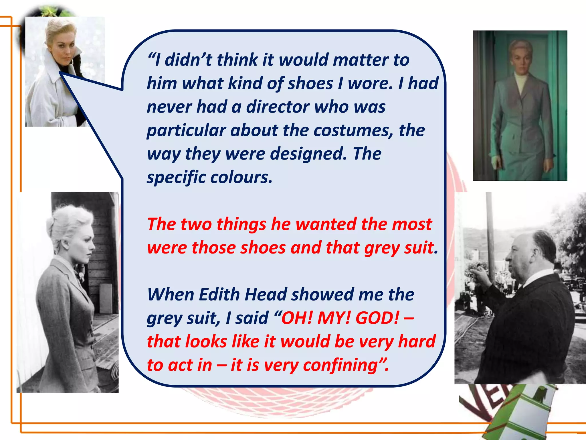 “I didn’t think it would matter to
him what kind of shoes I wore. I had
never had a director who was
particular about the costumes, the
way they were designed. The
specific colours.

The two things he wanted the most
were those shoes and that grey suit.

When Edith Head showed me the
grey suit, I said “OH! MY! GOD! –
that looks like it would be very hard
to act in – it is very confining”.
 