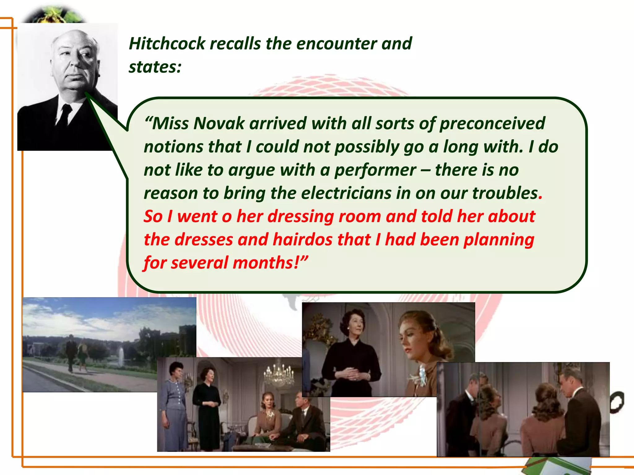 Hitchcock recalls the encounter and
states:

 “Miss Novak arrived with all sorts of preconceived
 notions that I could not possibly go a long with. I do
 not like to argue with a performer – there is no
 reason to bring the electricians in on our troubles.
 So I went o her dressing room and told her about
 the dresses and hairdos that I had been planning
 for several months!”
 