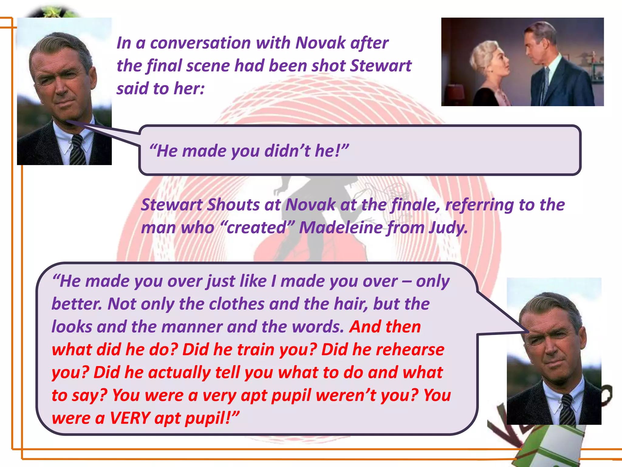 In a conversation with Novak after
        the final scene had been shot Stewart
        said to her:


            “He made you didn’t he!”

           Stewart Shouts at Novak at the finale, referring to the
           man who “created” Madeleine from Judy.

“He made you over just like I made you over – only
better. Not only the clothes and the hair, but the
looks and the manner and the words. And then
what did he do? Did he train you? Did he rehearse
you? Did he actually tell you what to do and what
to say? You were a very apt pupil weren’t you? You
were a VERY apt pupil!”
 