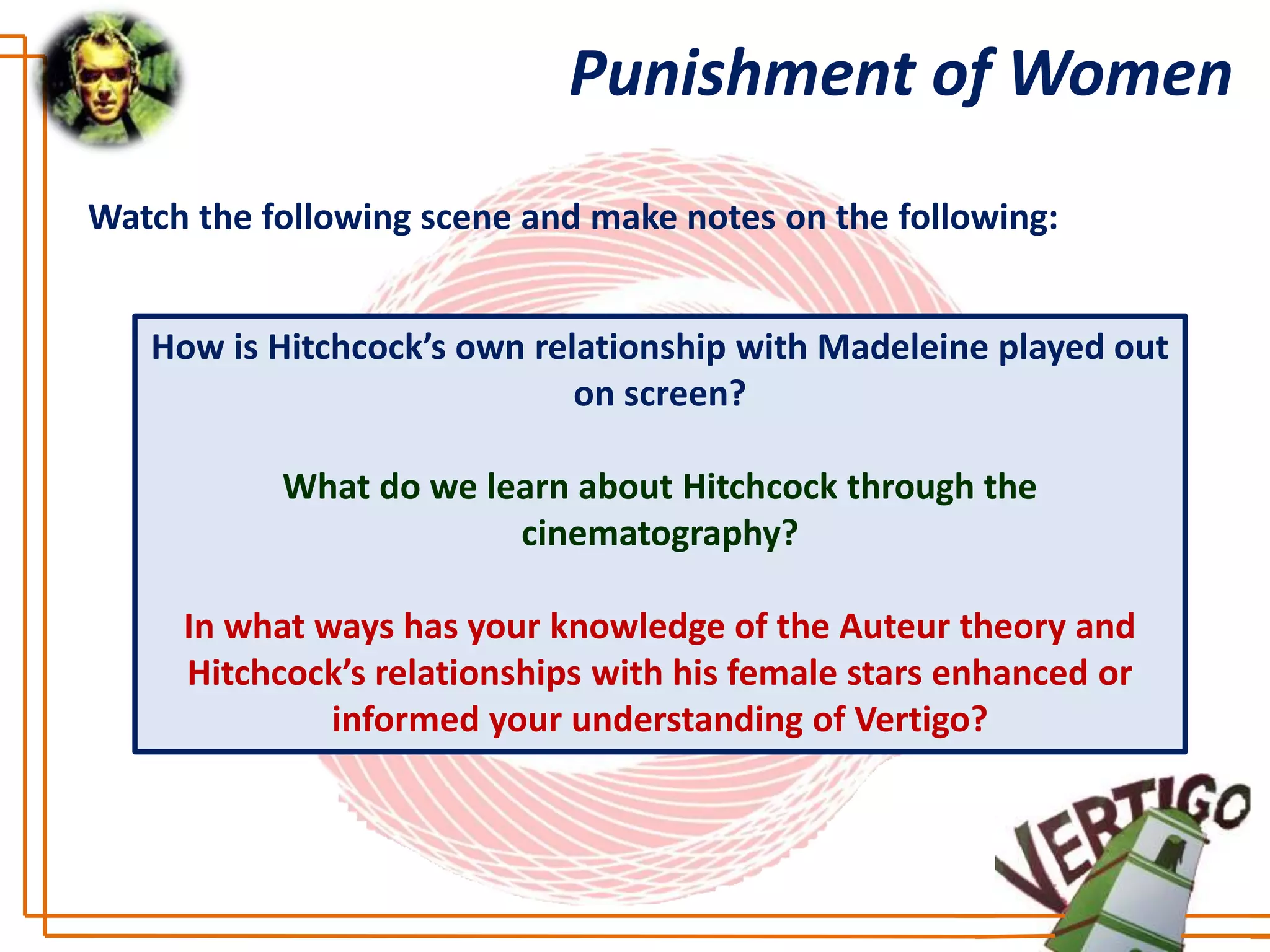 Punishment of Women
Watch the following scene and make notes on the following:


   How is Hitchcock’s own relationship with Madeleine played out
                             on screen?

           What do we learn about Hitchcock through the
                        cinematography?

     In what ways has your knowledge of the Auteur theory and
     Hitchcock’s relationships with his female stars enhanced or
              informed your understanding of Vertigo?
 