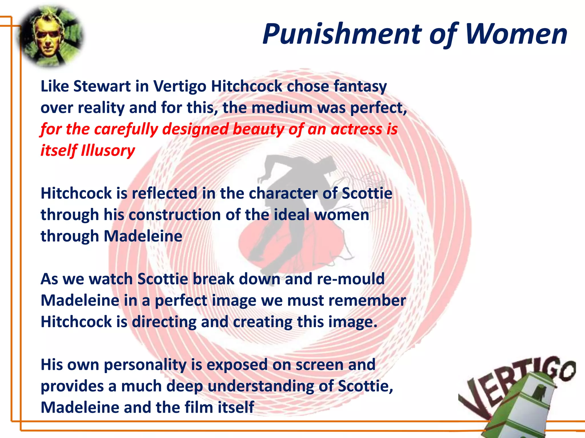 Punishment of Women
Like Stewart in Vertigo Hitchcock chose fantasy
over reality and for this, the medium was perfect,
for the carefully designed beauty of an actress is
itself Illusory

Hitchcock is reflected in the character of Scottie
through his construction of the ideal women
through Madeleine

As we watch Scottie break down and re-mould
Madeleine in a perfect image we must remember
Hitchcock is directing and creating this image.

His own personality is exposed on screen and
provides a much deep understanding of Scottie,
Madeleine and the film itself
 