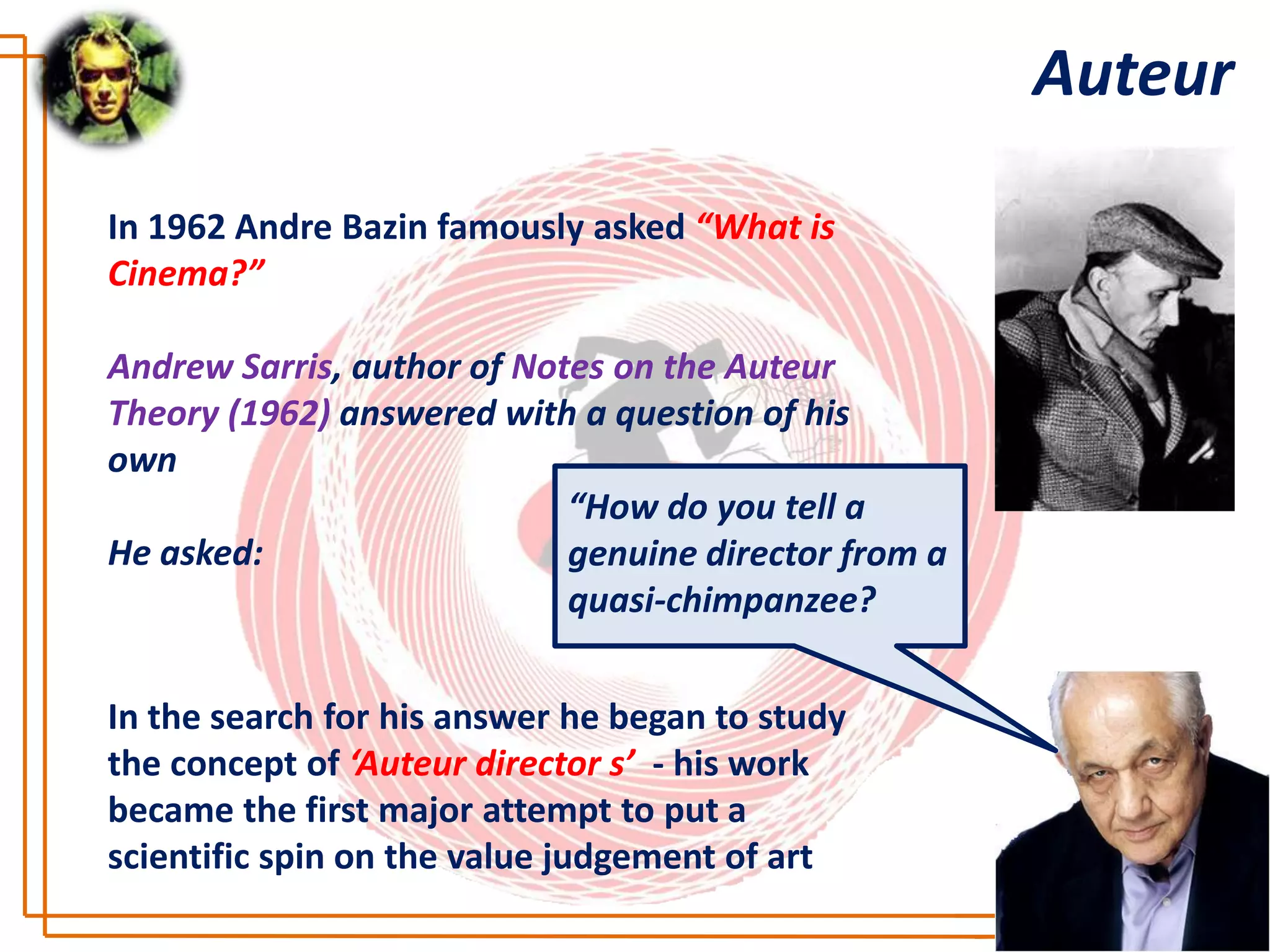 Auteur

In 1962 Andre Bazin famously asked “What is
Cinema?”

Andrew Sarris, author of Notes on the Auteur
Theory (1962) answered with a question of his
own
                            “How do you tell a
He asked:                   genuine director from a
                            quasi-chimpanzee?


In the search for his answer he began to study
the concept of ‘Auteur director s’ - his work
became the first major attempt to put a
scientific spin on the value judgement of art
 