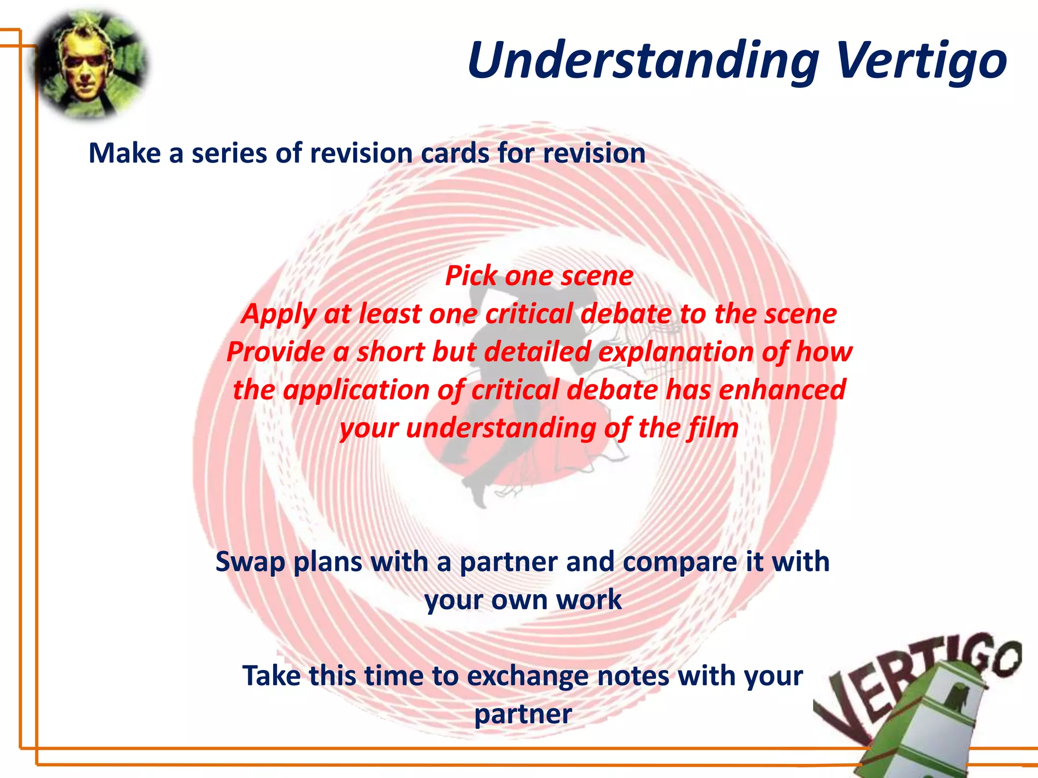 Understanding Vertigo
Make a series of revision cards for revision


                           Pick one scene
           Apply at least one critical debate to the scene
          Provide a short but detailed explanation of how
          the application of critical debate has enhanced
                  your understanding of the film



          Swap plans with a partner and compare it with
                         your own work

            Take this time to exchange notes with your
                              partner
 