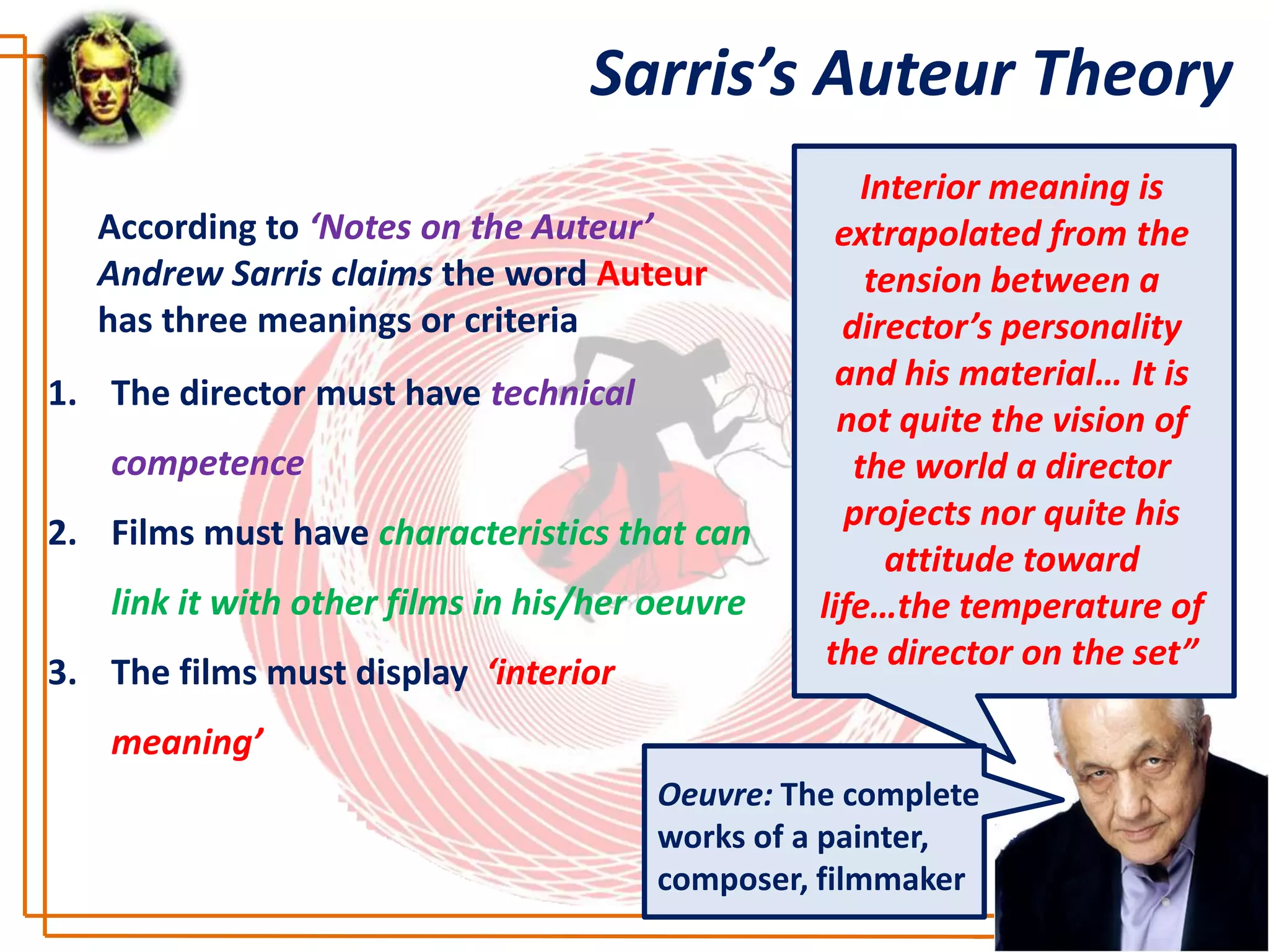 Sarris’s Auteur Theory
                                                      Interior meaning is
                                                  “Over a group of films,
   According to ‘Notes on the Auteur’              extrapolated from the
                                                  a director must exhibit
   Andrew Sarris claims the word Auteur               tension between a
                                                        certain recurrent
   has three meanings or criteria                   director’s personality
                                                  characteristics of style,
                                                   and his material…hisis
                                                      which serves as It
1. The director must have technical
                                                   not quite the vision of
                                                    signature. The way a
   competence                                        the world a director
                                                   film looks should have
                                                    projects nor quite his
                                                     some relationship to
2. Films must have characteristics that can
                                                       the way atoward
                                                         attitude director
   link it with other films in his/her oeuvre    life…the temperature of
                                                        thinks and feels”
                                                  the director on the set”
3. The films must display ‘interior
   meaning’
                                       Oeuvre: The complete
                                       works of a painter,
                                       composer, filmmaker
 