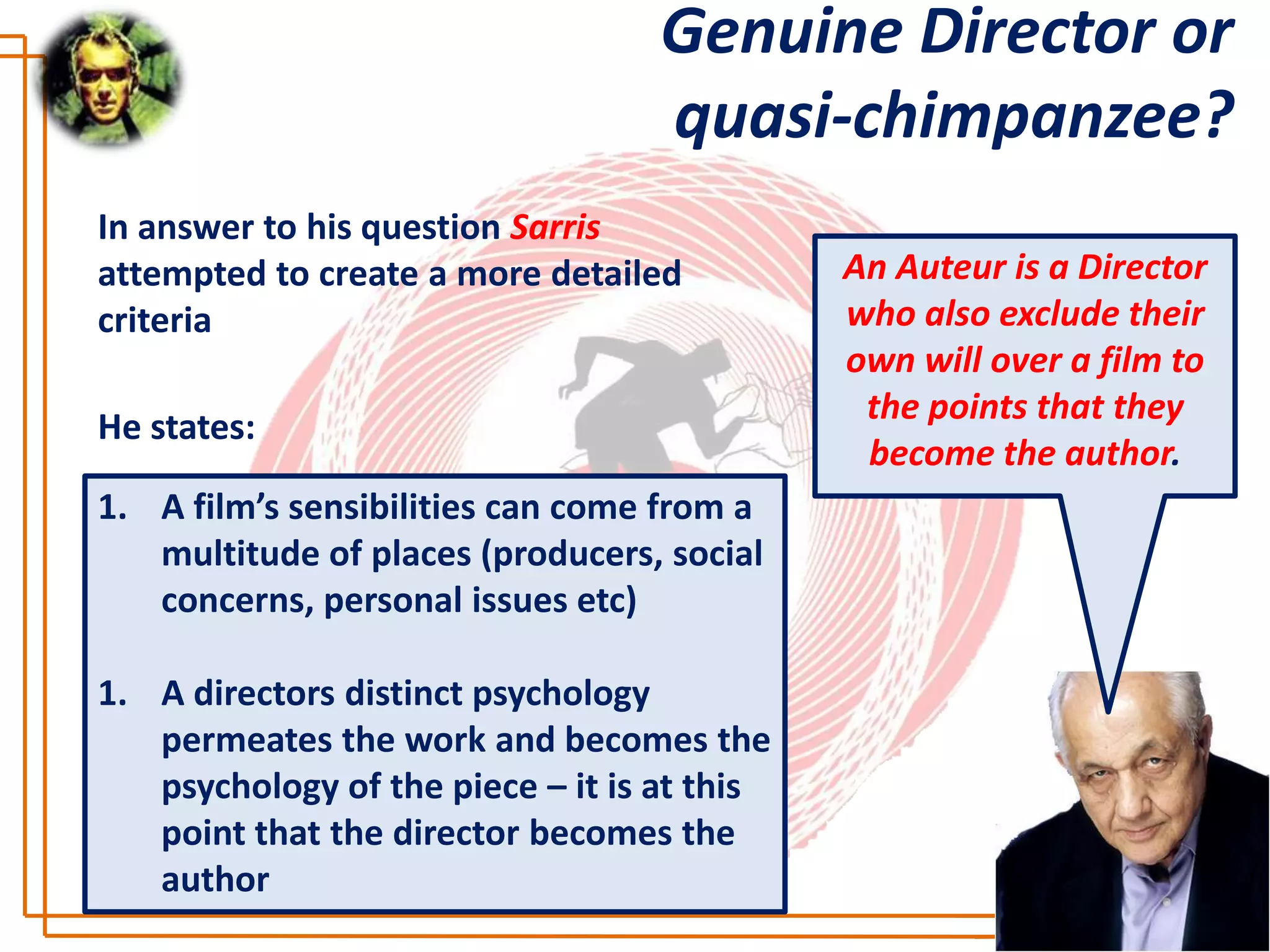 Genuine Director or
                                   quasi-chimpanzee?
In answer to his question Sarris
attempted to create a more detailed          An Auteur is a Director
criteria                                     who also exclude their
                                             own will over a film to
                                              the points that they
He states:
                                              become the author.
1. A film’s sensibilities can come from a
   multitude of places (producers, social
   concerns, personal issues etc)

1. A directors distinct psychology
   permeates the work and becomes the
   psychology of the piece – it is at this
   point that the director becomes the
   author
 