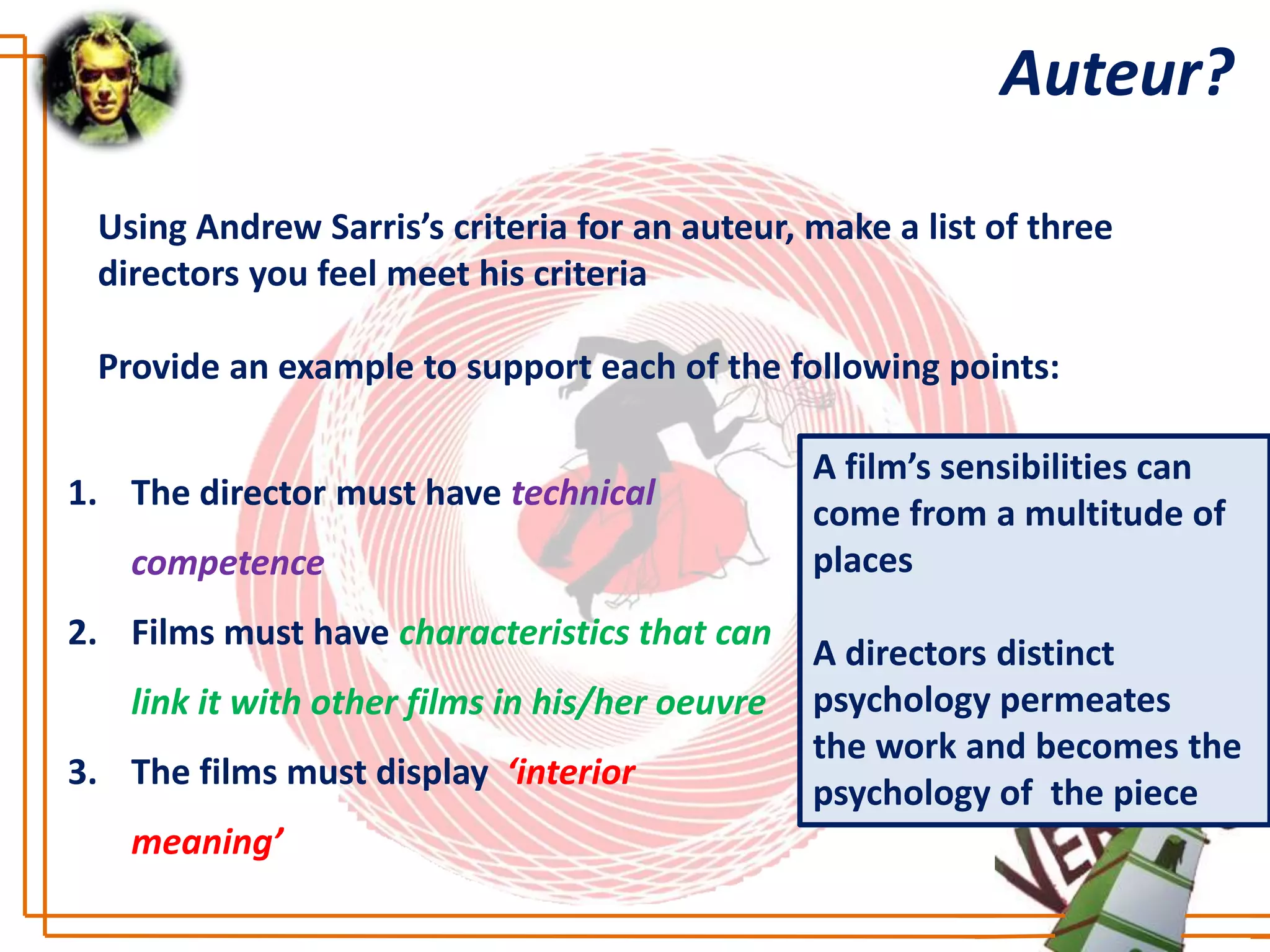 Auteur?

 Using Andrew Sarris’s criteria for an auteur, make a list of three
 directors you feel meet his criteria

 Provide an example to support each of the following points:

                                                A film’s sensibilities can
1. The director must have technical
                                                come from a multitude of
   competence                                   places
2. Films must have characteristics that can
                                                A directors distinct
   link it with other films in his/her oeuvre   psychology permeates
                                                the work and becomes the
3. The films must display ‘interior
                                                psychology of the piece
   meaning’
 