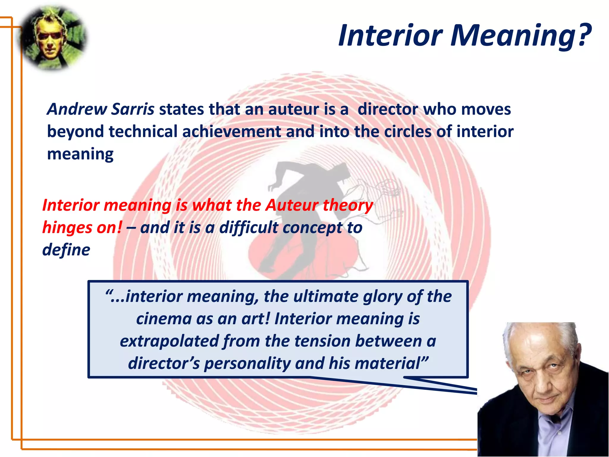 Interior Meaning?

Andrew Sarris states that an auteur is a director who moves
beyond technical achievement and into the circles of interior
meaning

Interior meaning is what the Auteur theory
hinges on! – and it is a difficult concept to
define

        “...interior meaning, the ultimate glory of the
              cinema as an art! Interior meaning is
           extrapolated from the tension between a
             director’s personality and his material”
 