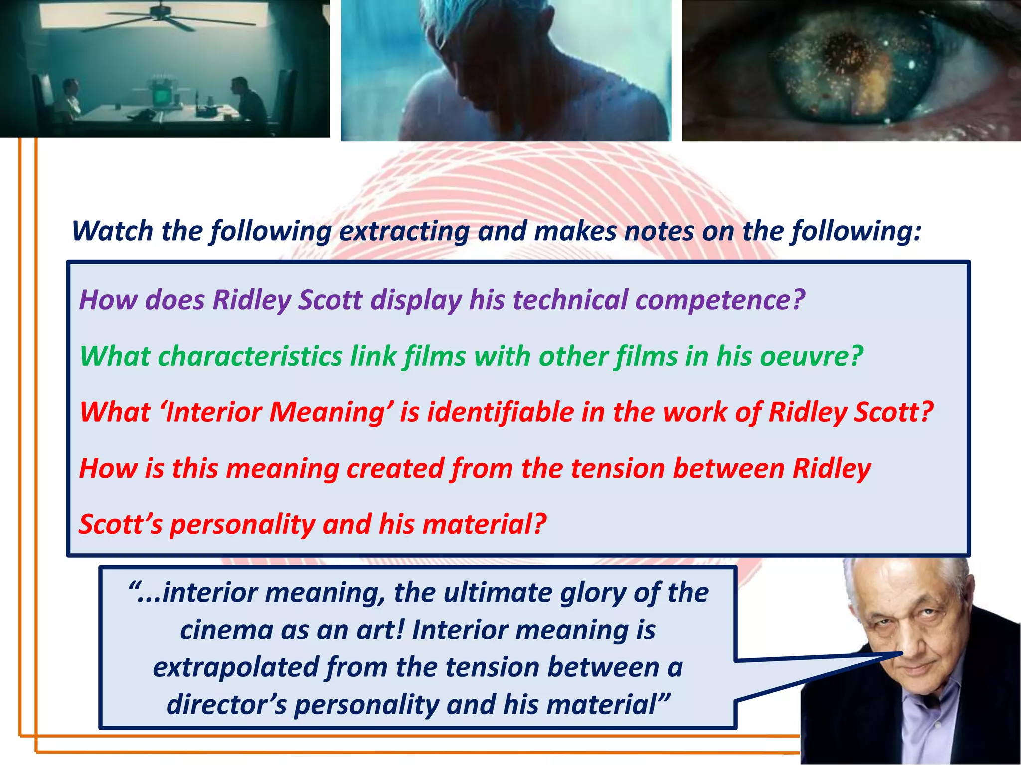 Watch the following extracting and makes notes on the following:

How does Ridley Scott display his technical competence?
What characteristics link films with other films in his oeuvre?
What ‘Interior Meaning’ is identifiable in the work of Ridley Scott?
How is this meaning created from the tension between Ridley
Scott’s personality and his material?

    “...interior meaning, the ultimate glory of the
          cinema as an art! Interior meaning is
       extrapolated from the tension between a
         director’s personality and his material”
 